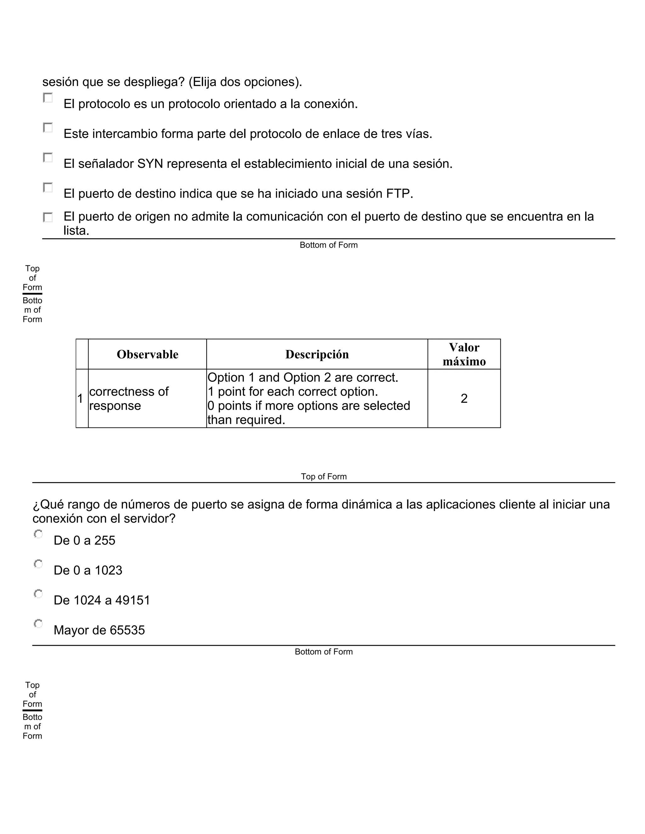 sesión que se despliega? (Elija dos opciones).
El protocolo es un protocolo orientado a la conexión.
Este intercambio forma parte del protocolo de enlace de tres vías.
El señalador SYN representa el establecimiento inicial de una sesión.
El puerto de destino indica que se ha iniciado una sesión FTP.
El puerto de origen no admite la comunicación con el puerto de destino que se encuentra en la
lista.
Bottom of Form
Top
of
Form
Botto
m of
Form
Observable Descripción
Valor
máximo
1
correctness of
response
Option 1 and Option 2 are correct.
1 point for each correct option.
0 points if more options are selected
than required.
2
Top of Form
¿Qué rango de números de puerto se asigna de forma dinámica a las aplicaciones cliente al iniciar una
conexión con el servidor?
De 0 a 255
De 0 a 1023
De 1024 a 49151
Mayor de 65535
Bottom of Form
Top
of
Form
Botto
m of
Form
 