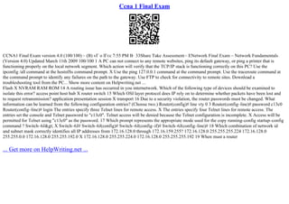 Ccna 1 Final Exam
CCNA1 Final Exam version 4.0 (100/100) – (B) vГ o lГєc 7:55 PM В· 33Share Take Assessment– ENetwork Final Exam – Network Fundamentals
(Version 4.0) Updated March 11th 2009 100/100 1 A PC can not connect to any remote websites, ping its default gateway, or ping a printer that is
functioning properly on the local network segment. Which action will verify that the TCP/IP stack is functioning correctly on this PC? Use the
ipconfig /all command at the hostпїЅs command prompt. X Use the ping 127.0.0.1 command at the command prompt. Use the traceroute command at
the command prompt to identify any failures on the path to the gateway. Use FTP to check for connectivity to remote sites. Download a
troubleshooting tool from the PC... Show more content on Helpwriting.net ...
Flash X NVRAM RAM ROM 14 A routing issue has occurred in you internetwork. Which of the following type of devices should be examined to
isolate this error? access point host hub X router switch 15 Which OSI layer protocol does IP rely on to determine whether packets have been lost and
to request retransmission? application presentation session X transport 16 Due to a security violation, the router passwords must be changed. What
information can be learned from the following configuration entries? (Choose two.) Router(config)# line vty 0 3 Router(config–line)# password c13c0
Router(config–line)# login The entries specify three Telnet lines for remote access. X The entries specify four Telnet lines for remote access. The
entries set the console and Telnet password to "c13c0". Telnet access will be denied because the Telnet configuration is incomplete. X Access will be
permitted for Telnet using "c13c0" as the password. 17 Which prompt represents the appropriate mode used for the copy running–config startup–config
command ? Switch–6J&gt; X Switch–6J# Switch–6J(config)# Switch–6J(config–if)# Switch–6J(config–line)# 18 Which combination of network id
and subnet mask correctly identifies all IP addresses from 172.16.128.0 through 172.16.159.255? 172.16.128.0 255.255.255.224 172.16.128.0
255.255.0.0 172.16.128.0 255.255.192.0 X 172.16.128.0 255.255.224.0 172.16.128.0 255.255.255.192 19 When must a router
... Get more on HelpWriting.net ...
 
