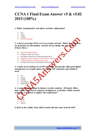 www.ccna5answers.com www.ccna5blog.com www.ccna-5.com
www.ccna5answers.com 1
CCNA 1 Final Exam Answer v5 & v5.02
2015 (100%)
1. Which communication tool allows real-time collaboration?
 wiki
 e-mail
 weblog
 instant messaging
2. A host is accessing a Web server on a remote network. Which three functions
are performed by intermediary network devices during this conversation?
(Choose three.)
 regenerating data signals
 acting as a client or a server
 providing a channel over which messages travel
 applying security settings to control the flow of data
 notifying other devices when errors occur
 serving as the source or destination of the messages
3. A home user is looking for an ISP connection that provides high speed digital
transmission over regular phone lines. What ISP connection type should be
used?
 DSL
 dial-up
 satellite
 cell modem
 cable modem
4. A company is expanding its business to other countries. All branch offices
must remain connected to corporate headquarters at all times. Which network
technology is required to support this requirement?
 LAN
 MAN
 WAN
 WLAN
5. Referto the exhibit. From which location did this router load the IOS?
 