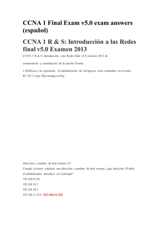 CCNA 1 Final Exam v5.0 exam answers
(español)
CCNA 1 R & S: Introducción a las Redes
final v5.0 Examen 2013
CCNA 1 R & S: Introducción a las Redes final v5.0 examen 2013 de
enrutamiento y conmutación de la prueba Prueba
1 Refiérase a la exposición. El administrador de red ingresa estos comandos en el router
R1: R1 # copy tftp running-config
Dirección o nombre de host remoto []?
Cuando el router solicitará una dirección o nombre de host remoto, ¿qué dirección IP debe
al administrador introducir en el prompt?
192.168.9.254
192.168.10.1
192.168.10.2
192.168.11.254 192.168.11.252
 