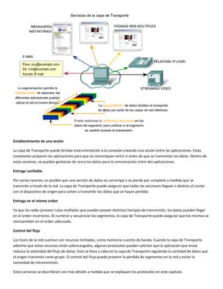  
Establecimiento de una sesión 
La capa de Transporte puede brindar esta orientación a la conexión creando una sesión entre las aplicaciones. Estas 
conexiones preparan las aplicaciones para que se comuniquen entre sí antes de que se transmitan los datos. Dentro de 
estas sesiones, se pueden gestionar de cerca los datos para la comunicación entre dos aplicaciones.  
Entrega confiable 
Por varias razones, es posible que una sección de datos se corrompa o se pierda por completo a medida que se 
transmite a través de la red. La capa de Transporte puede asegurar que todas las secciones lleguen a destino al contar 
con el dispositivo de origen para volver a transmitir los datos que se hayan perdido. 
Entrega en el mismo orden 
Ya que las redes proveen rutas múltiples que pueden poseer distintos tiempos de transmisión, los datos pueden llegar 
en el orden incorrecto. Al numerar y secuenciar los segmentos, la capa de Transporte puede asegurar que los mismos se 
reensamblen en el orden adecuado.  
Control del flujo 
Los hosts de la red cuentan con recursos limitados, como memoria o ancho de banda. Cuando la capa de Transporte 
advierte que estos recursos están sobrecargados, algunos protocolos pueden solicitar que la aplicación que envía 
reduzca la velocidad del flujo de datos. Esto se lleva a cabo en la capa de Transporte regulando la cantidad de datos que 
el origen transmite como grupo. El control del flujo puede prevenir la pérdida de segmentos en la red y evitar la 
necesidad de retransmisión. 
Estos servicios se describirán con más detalle a medida que se expliquen los protocolos en este capítulo. 
 