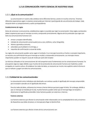 1.2 LA COMUNICACIÓN: PARTE ESENCIAL DE NUESTRAS VIDAS 
 
1.2.1  ¿Qué es la comunicación? 
  La comunicación en nuestra vida cotidiana tiene diferentes formas y existe en muchos entornos. Tenemos 
diferentes expectativas según si estamos conversando por Internet o participando de una entrevista de trabajo. Cada 
situación tiene su comportamiento y estilo correspondiente.  
Establecimiento de reglas 
Antes de comenzar a comunicarnos, establecemos reglas o acuerdos que rigen la conversación. Estas reglas o protocolos 
deben respetarse para que el mensaje se envíe y comprenda correctamente. Algunos de los protocolos que rigen con 
éxito las comunicaciones humanas son: 
• emisor y receptor identificados, 
• método de comunicación consensuado (cara a cara, teléfono, carta, fotografía), 
• idioma y gramática comunes, 
• velocidad y puntualidad en la entrega, y 
• requisitos de confirmación o acuse de recibo. 
Las reglas de comunicación pueden variar según el contexto. Si un mensaje transmite un hecho o concepto importante, 
se necesita una confirmación de que el mensaje se recibió y comprendió correctamente. Los mensajes menos 
importantes pueden no requerir acuse de recibo por parte del receptor.  
Las técnicas utilizadas en las comunicaciones de red comparten estos fundamentos con las conversaciones humanas. Se 
presuponen algunas reglas debido a que muchos de los protocolos de comunicación humana son implícitos y están 
arraigados en nuestra cultura. Al establecer las redes de datos, es necesario ser mucho más explícito sobre la forma en 
que se realizan y juzgan con éxito las comunicaciones. 
 
1.2.2 Calidad de las comunicaciondes 
La comunicación entre individuos está destinada a ser exitosa cuando el significado del mensaje comprendido 
por el receptor coincide con el significado del emisor. 
Para las redes de datos, utilizamos los mismos criterios básicos que para juzgar el éxito. Sin embargo, debido a 
que un mensaje se traslada por la red, muchos factores pueden evitar que el mensaje llegue al receptor o 
distorsionar el significado pretendido. Estos factores pueden ser externos o internos.  
Factores externos 
Los factores externos que afectan la comunicación están relacionados con la complejidad de la red y el número 
de dispositivos que debe atravesar un mensaje para llegar al destino final. 
 
Los factores externos que afectan el éxito de las comunicaciones son: 
 