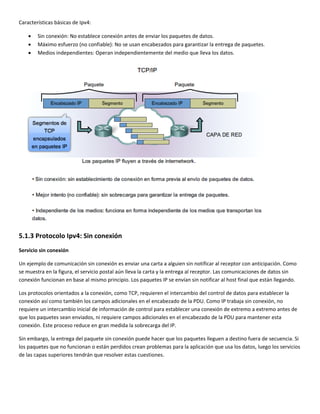 Características básicas de Ipv4: 
• Sin conexión: No establece conexión antes de enviar los paquetes de datos. 
• Máximo esfuerzo (no confiable): No se usan encabezados para garantizar la entrega de paquetes. 
• Medios independientes: Operan independientemente del medio que lleva los datos. 
 
5.1.3 Protocolo Ipv4: Sin conexión 
Servicio sin conexión 
Un ejemplo de comunicación sin conexión es enviar una carta a alguien sin notificar al receptor con anticipación. Como 
se muestra en la figura, el servicio postal aún lleva la carta y la entrega al receptor. Las comunicaciones de datos sin 
conexión funcionan en base al mismo principio. Los paquetes IP se envían sin notificar al host final que están llegando. 
Los protocolos orientados a la conexión, como TCP, requieren el intercambio del control de datos para establecer la 
conexión así como también los campos adicionales en el encabezado de la PDU. Como IP trabaja sin conexión, no 
requiere un intercambio inicial de información de control para establecer una conexión de extremo a extremo antes de 
que los paquetes sean enviados, ni requiere campos adicionales en el encabezado de la PDU para mantener esta 
conexión. Este proceso reduce en gran medida la sobrecarga del IP. 
Sin embargo, la entrega del paquete sin conexión puede hacer que los paquetes lleguen a destino fuera de secuencia. Si 
los paquetes que no funcionan o están perdidos crean problemas para la aplicación que usa los datos, luego los servicios 
de las capas superiores tendrán que resolver estas cuestiones. 
 
 