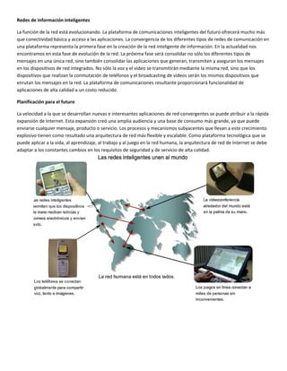 Redes de información inteligentes 
La función de la red está evolucionando. La plataforma de comunicaciones inteligentes del futuro ofrecerá mucho más 
que conectividad básica y acceso a las aplicaciones. La convergencia de los diferentes tipos de redes de comunicación en 
una plataforma representa la primera fase en la creación de la red inteligente de información. En la actualidad nos 
encontramos en esta fase de evolución de la red. La próxima fase será consolidar no sólo los diferentes tipos de 
mensajes en una única red, sino también consolidar las aplicaciones que generan, transmiten y aseguran los mensajes 
en los dispositivos de red integrados. No sólo la voz y el video se transmitirán mediante la misma red, sino que los 
dispositivos que realizan la conmutación de teléfonos y el broadcasting de videos serán los mismos dispositivos que 
enrutan los mensajes en la red. La plataforma de comunicaciones resultante proporcionará funcionalidad de 
aplicaciones de alta calidad a un costo reducido. 
Planificación para el futuro 
La velocidad a la que se desarrollan nuevas e interesantes aplicaciones de red convergentes se puede atribuir a la rápida 
expansión de Internet. Esta expansión creó una amplia audiencia y una base de consumo más grande, ya que puede 
enviarse cualquier mensaje, producto o servicio. Los procesos y mecanismos subyacentes que llevan a este crecimiento 
explosivo tienen como resultado una arquitectura de red más flexible y escalable. Como plataforma tecnológica que se 
puede aplicar a la vida, al aprendizaje, al trabajo y al juego en la red humana, la arquitectura de red de Internet se debe 
adaptar a los constantes cambios en los requisitos de seguridad y de servicio de alta calidad. 
 
 
 
 
 
 
 
 
 
 
 
 
 
 
 
 
 