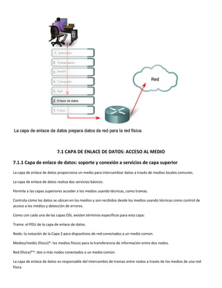  
 
7.1 CAPA DE ENLACE DE DATOS: ACCESO AL MEDIO 
7.1.1 Capa de enlace de datos: soporte y conexión a servicios de capa superior 
La capa de enlace de datos proporciona un medio para intercambiar datos a través de medios locales comunes.  
La capa de enlace de datos realiza dos servicios básicos: 
Permite a las capas superiores acceder a los medios usando técnicas, como tramas. 
Controla cómo los datos se ubican en los medios y son recibidos desde los medios usando técnicas como control de 
acceso a los medios y detección de errores. 
Como con cada una de las capas OSI, existen términos específicos para esta capa:  
Trama: el PDU de la capa de enlace de datos. 
Nodo: la notación de la Capa 2 para dispositivos de red conectados a un medio común. 
Medios/medio (físico)*: los medios físicos para la transferencia de información entre dos nodos. 
Red (física)**: dos o más nodos conectados a un medio común. 
La capa de enlace de datos es responsable del intercambio de tramas entre nodos a través de los medios de una red 
física. 
 
