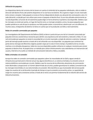 Utilización de paquetes 
Los dispositivos dentro de la misma red no tienen en cuenta el contenido de los paquetes individuales, sólo es visible la 
dirección del destino final y del próximo dispositivo en la ruta hacia ese destino. No se genera ningún circuito reservado 
entre emisor y receptor. Cada paquete se envía en forma independiente desde una ubicación de conmutación a otra. En 
cada ubicación, se decide qué ruta utilizar para enviar el paquete al destino final. Si una ruta utilizada anteriormente ya 
no está disponible, la función de enrutamiento puede elegir en forma dinámica la próxima ruta disponible. Debido a que 
los mensajes se envían por partes, en lugar de hacerlo como un mensaje completo y único, los pocos paquetes que 
pueden perderse en caso de que se produzca una falla pueden volver a transmitirse a destino por una ruta diferente. En 
muchos casos, el dispositivo de destino no tiene en cuenta que se ha producido una falla o reenrutamiento. 
Redes sin conexión conmutadas por paquetes 
Los investigadores del Departamento de Defensa (DoD) se dieron cuenta de que una red sin conexión conmutada por 
paquetes tenía las características necesarias para admitir una arquitectura de red resistente y tolerante a fallas. En una 
red conmutada por paquetes no existe la necesidad de un circuito reservado y simple de extremo a extremo. Cualquier 
parte del mensaje puede enviarse a través de la red utilizando una ruta disponible. Los paquetes que contienen las 
partes de los mensajes de diferentes orígenes pueden viajar por la red al mismo tiempo. El problema de los circuitos 
inactivos o no utilizados desaparece; todos los recursos disponibles pueden utilizarse en cualquier momento para enviar 
paquetes al destino final. Al proporcionar un método para utilizar dinámicamente rutas redundantes sin intervención del 
usuario, Internet se ha vuelto un método de comunicación tolerante a fallas y escalable. 
Redes orientadas a la conexión 
Aunque las redes sin conexión conmutadas por paquetes cubren las necesidades de los DoD y siguen siendo la 
infraestructura primaria de la Internet actual, hay algunos beneficios en un sistema orientado a la conexión como el 
sistema telefónico conmutado por circuito. Debido a que los recursos de las diferentes ubicaciones de conmutación 
están destinados a proporcionar un número determinado de circuitos, pueden garantizarse la calidad y consistencia de 
los mensajes transmitidos en una red orientada a la conexión. Otro beneficio es que el proveedor del servicio puede 
cargar los usuarios de la red durante el período de tiempo en que la conexión se encuentra activa. La capacidad de 
cargar los usuarios para conexiones activas a través de la red es una premisa fundamental de la industria del servicio de 
telecomunicaciones.  
 