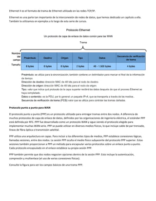 Ethernet II es el formato de trama de Ethernet utilizado en las redes TCP/IP.  
Ethernet es una parte tan importante de la interconexión de redes de datos, que hemos dedicado un capítulo a ella. 
También la utilizamos en ejemplos a lo largo de esta serie de cursos. 
 
Protocolo punto a punto para WAN 
El protocolo punto a punto (PPP) es un protocolo utilizado para entregar tramas entre dos nodos. A diferencia de 
muchos protocolos de capa de enlace de datos, definidos por las organizaciones de ingeniería eléctrica, el estándar PPP 
está definida por RFC. PPP fue desarrollado como un protocolo WAN y sigue siendo el protocolo elegido para 
implementar muchas WAN serie. PPP se puede utilizar en diversos medios físicos, lo que incluye cable de par trenzado, 
líneas de fibra óptica o transmisión satelital.  
PPP utiliza una arquitectura en capas. Para incluir a los diferentes tipos de medios, PPP establece conexiones lógicas, 
llamadas sesiones, entre dos nodos. La sesión PPP oculta el medio físico subyacente del protocolo PPP superior. Estas 
sesiones también proporcionan a PPP un método para encapsular varios protocolos sobre un enlace punto a punto. 
Cada protocolo encapsulado en el enlace establece su propia sesión PPP. 
PPP también permite que dos nodos negocien opciones dentro de la sesión PPP. Esto incluye la autenticación, 
compresión y multienlace (el uso de varias conexiones físicas).  
Consulte la figura para ver los campos básicos de una trama PPP. 
 