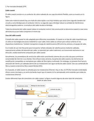 2. Par trenzado blindado (STP) 
Cable coaxial 
El cable coaxial consiste en un conductor de cobre rodeado de una capa de aislante flexible, como se muestra en la 
figura. 
Sobre este material aislante hay una malla de cobre tejida o una hoja metálica que actúa como segundo alambre del 
circuito y como blindaje para el conductor interno. La segunda capa o blindaje reduce la cantidad de interferencia 
electromagnética externa. La envoltura del cable recubre el blindaje.  
Todos los elementos del cable coaxial rodean el conductor central. Esta construcción se denomina coaxial (o coax como 
abreviatura) ya que todos comparten el mismo eje. 
Usos del cable coaxial 
El diseño del cable coaxial ha sido adaptado para diferentes necesidades. El coaxial es un tipo de cable importante que 
se utiliza en tecnologías de acceso inalámbrico o por cable. Estos cables se utilizan para colocar antenas en los 
dispositivos inalámbricos. También transportan energía de radiofrecuencia (RF) entre las antenas y el equipo de radio.  
Es el medio de uso más frecuente para transportar señales elevadas de radiofrecuencia mediante cableado, 
especialmente señales de televisión por cable. La televisión por cable tradicional, con transmisión exclusiva en una 
dirección, estaba totalmente compuesta por cable coaxial.  
Actualmente, los proveedores de servicio de cable están convirtiendo sistemas de una a dos vías para suministrar 
conectividad de Internet a sus clientes. Para ofrecer estos servicios, las partes de cable coaxial y los elementos de 
amplificación compatibles se reemplazan por cables de fibra óptica multimodo. Sin embargo, la conexión final hacia la 
ubicación del cliente y el cableado dentro de sus instalaciones aún sigue siendo de cable coaxial. Este uso combinado de 
fibra y coaxial se denomina fibra coaxial híbrida (HFC). 
En el pasado, el cable coaxial se utilizaba para las instalaciones Ethernet. Hoy en día, el UTP (Par trenzado no blindado) 
ofrece costos más bajos y un ancho de banda mayor que el coaxial y lo ha reemplazado como estándar para todas las 
instalaciones Ethernet. 
Existen diferentes tipos de conectores con cable coaxial. La figura muestra algunos de estos tipos de conectores. 
 
 
 
 
 
 
 
 
 
 