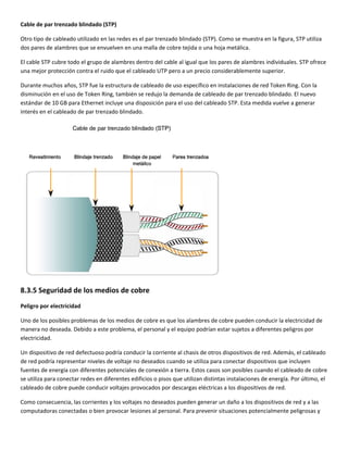 Cable de par trenzado blindado (STP) 
Otro tipo de cableado utilizado en las redes es el par trenzado blindado (STP). Como se muestra en la figura, STP utiliza 
dos pares de alambres que se envuelven en una malla de cobre tejida o una hoja metálica. 
El cable STP cubre todo el grupo de alambres dentro del cable al igual que los pares de alambres individuales. STP ofrece 
una mejor protección contra el ruido que el cableado UTP pero a un precio considerablemente superior.  
Durante muchos años, STP fue la estructura de cableado de uso específico en instalaciones de red Token Ring. Con la 
disminución en el uso de Token Ring, también se redujo la demanda de cableado de par trenzado blindado. El nuevo 
estándar de 10 GB para Ethernet incluye una disposición para el uso del cableado STP. Esta medida vuelve a generar 
interés en el cableado de par trenzado blindado. 
 
8.3.5 Seguridad de los medios de cobre 
Peligro por electricidad 
Uno de los posibles problemas de los medios de cobre es que los alambres de cobre pueden conducir la electricidad de 
manera no deseada. Debido a este problema, el personal y el equipo podrían estar sujetos a diferentes peligros por 
electricidad. 
Un dispositivo de red defectuoso podría conducir la corriente al chasis de otros dispositivos de red. Además, el cableado 
de red podría representar niveles de voltaje no deseados cuando se utiliza para conectar dispositivos que incluyen 
fuentes de energía con diferentes potenciales de conexión a tierra. Estos casos son posibles cuando el cableado de cobre 
se utiliza para conectar redes en diferentes edificios o pisos que utilizan distintas instalaciones de energía. Por último, el 
cableado de cobre puede conducir voltajes provocados por descargas eléctricas a los dispositivos de red. 
Como consecuencia, las corrientes y los voltajes no deseados pueden generar un daño a los dispositivos de red y a las 
computadoras conectadas o bien provocar lesiones al personal. Para prevenir situaciones potencialmente peligrosas y 
 