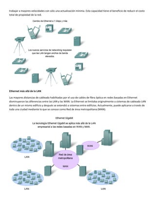 trabajar a mayores velocidades con sólo una actualización mínima. Esta capacidad tiene el beneficio de reducir el costo 
total de propiedad de la red. 
 
Ethernet más allá de la LAN 
Las mayores distancias de cableado habilitadas por el uso de cables de fibra óptica en redes basadas en Ethernet 
disminuyeron las diferencias entre las LAN y las WAN. La Ethernet se limitaba originalmente a sistemas de cableado LAN 
dentro de un mismo edificio y después se extendió a sistemas entre edificios. Actualmente, puede aplicarse a través de 
toda una ciudad mediante lo que se conoce como Red de área metropolitana (MAN). 
 
 