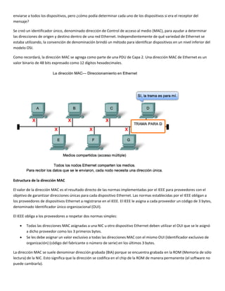 enviarse a todos los dispositivos, pero ¿cómo podía determinar cada uno de los dispositivos si era el receptor del 
mensaje?  
Se creó un identificador único, denominado dirección de Control de acceso al medio (MAC), para ayudar a determinar 
las direcciones de origen y destino dentro de una red Ethernet. Independientemente de qué variedad de Ethernet se 
estaba utilizando, la convención de denominación brindó un método para identificar dispositivos en un nivel inferior del 
modelo OSI. 
Como recordará, la dirección MAC se agrega como parte de una PDU de Capa 2. Una dirección MAC de Ethernet es un 
valor binario de 48 bits expresado como 12 dígitos hexadecimales. 
 
Estructura de la dirección MAC 
El valor de la dirección MAC es el resultado directo de las normas implementadas por el IEEE para proveedores con el 
objetivo de garantizar direcciones únicas para cada dispositivo Ethernet. Las normas establecidas por el IEEE obligan a 
los proveedores de dispositivos Ethernet a registrarse en el IEEE. El IEEE le asigna a cada proveedor un código de 3 bytes, 
denominado Identificador único organizacional (OUI).  
El IEEE obliga a los proveedores a respetar dos normas simples:  
• Todas las direcciones MAC asignadas a una NIC u otro dispositivo Ethernet deben utilizar el OUI que se le asignó 
a dicho proveedor como los 3 primeros bytes. 
• Se les debe asignar un valor exclusivo a todas las direcciones MAC con el mismo OUI (Identificador exclusivo de 
organización) (código del fabricante o número de serie) en los últimos 3 bytes. 
La dirección MAC se suele denominar dirección grabada (BIA) porque se encuentra grabada en la ROM (Memoria de sólo 
lectura) de la NIC. Esto significa que la dirección se codifica en el chip de la ROM de manera permanente (el software no 
puede cambiarla).  
 
 