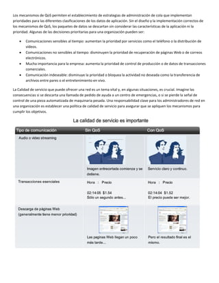 Los mecanismos de QoS permiten el establecimiento de estrategias de administración de cola que implementan 
prioridades para las diferentes clasificaciones de los datos de aplicación. Sin el diseño y la implementación correctos de 
los mecanismos de QoS, los paquetes de datos se descartan sin considerar las características de la aplicación ni la 
prioridad. Algunas de las decisiones prioritarias para una organización pueden ser: 
• Comunicaciones sensibles al tiempo: aumentan la prioridad por servicios como el teléfono o la distribución de 
vídeos. 
• Comunicaciones no sensibles al tiempo: disminuyen la prioridad de recuperación de páginas Web o de correos 
electrónicos. 
• Mucha importancia para la empresa: aumenta la prioridad de control de producción o de datos de transacciones 
comerciales. 
• Comunicación indeseable: disminuye la prioridad o bloquea la actividad no deseada como la transferencia de 
archivos entre pares o el entretenimiento en vivo. 
La Calidad de servicio que puede ofrecer una red es un tema vital y, en algunas situaciones, es crucial. Imagine las 
consecuencias si se descarta una llamada de pedido de ayuda a un centro de emergencias, o si se pierde la señal de 
control de una pieza automatizada de maquinaria pesada. Una responsabilidad clave para los administradores de red en 
una organización es establecer una política de calidad de servicio para asegurar que se apliquen los mecanismos para 
cumplir los objetivos. 
 
 
 
 