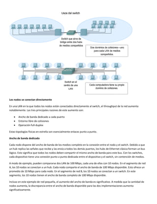  
Los nodos se conectan directamente 
En una LAN en la que todos los nodos están conectados directamente al switch, el throughput de la red aumenta 
notablemente. Las tres principales razones de este aumento son: 
• Ancho de banda dedicado a cada puerto 
• Entorno libre de colisiones 
• Operación full‐duplex 
Estas topologías físicas en estrella son esencialmente enlaces punto a punto. 
Ancho de banda dedicado 
Cada nodo dispone del ancho de banda de los medios completo en la conexión entre el nodo y el switch. Debido a que 
un hub replica las señales que recibe y las envía a todos los demás puertos, los hubs de Ethernet clásica forman un bus 
lógico. Esto significa que todos los nodos deben compartir el mismo ancho de banda para este bus. Con los switches, 
cada dispositivo tiene una conexión punto a punto dedicada entre el dispositivo y el switch, sin contención de medios.  
A modo de ejemplo, pueden compararse dos LAN de 100 Mbps, cada una de ellas con 10 nodos. En el segmento de red 
A, los 10 nodos se conectan a un hub. Cada nodo comparte el ancho de banda de 100 Mbps disponible. Esto ofrece un 
promedio de 10 Mbps para cada nodo. En el segmento de red B, los 10 nodos se conectan a un switch. En este 
segmento, los 10 nodos tienen el ancho de banda completo de 100 Mbps disponible.  
Incluso en este ejemplo de red pequeña, el aumento del ancho de banda es significativo. A medida que la cantidad de 
nodos aumenta, la discrepancia entre el ancho de banda disponible para las dos implementaciones aumenta 
significativamente.  
 