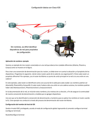  
Aplicación de nombres: ejemplo 
Veamos un ejemplo de tres routers conectados en una red que abarca tres ciudades diferentes (Atlanta, Phoenix y 
Corpus) como se muestra en la figura. 
Para crear una convención de denominación para los routers, se debe tener en cuenta la ubicación y el propósito de los 
dispositivos. Pregúntese lo siguiente: ¿Serán estos routers parte de la sede de una organización? ¿Tiene cada router un 
propósito diferente? Por ejemplo, ¿es el router de Atlanta un punto de unión principal en la red o es una unión en una 
cadena?  
En este ejemplo, cada router se identificará como una sucursal de la sede para cada ciudad. Los nombres podrían ser 
AtlantaHQ, PhoenixHQ y CorpusHQ. Si cada router hubiera sido una unión en una cadena sucesiva, los nombres podrían 
haber sido AtlantaJunction1, PhoenixJunction2 y CorpusJunction3.  
En la documentación de la red, se incluirán estos nombres y los motivos de su elección, a fin de asegurar la continuidad 
de nuestra convención de denominación a medida que se agregan dispositivos.  
Una vez que se ha identificado la convención de denominación, el próximo paso es aplicar los nombres al router usando 
la CLI. Este ejemplo nos conducirá a través del proceso de denominación del router de Atlanta.  
Configuración del nombre de host de IOS 
Desde el modo EXEC privilegiado, acceda al modo de configuración global ingresando el comando configure terminal 
(configurar terminal): 
Router#configure terminal 
 