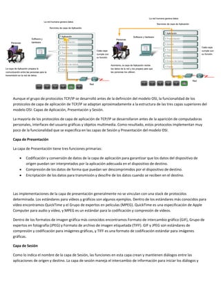  
 
 
 
 
 
 
3.1.1   
 
Aunque el grupo de protocolos TCP/IP se desarrolló antes de la definición del modelo OSI, la funcionalidad de los 
protocolos de capa de aplicación de TCP/IP se adaptan aproximadamente a la estructura de las tres capas superiores del 
modelo OSI: Capas de Aplicación, Presentación y Sesión. 
La mayoría de los protocolos de capa de aplicación de TCP/IP se desarrollaron antes de la aparición de computadoras 
personales, interfaces del usuario gráficas y objetos multimedia. Como resultado, estos protocolos implementan muy 
poco de la funcionalidad que se especifica en las capas de Sesión y Presentación del modelo OSI. 
Capa de Presentación 
La capa de Presentación tiene tres funciones primarias: 
• Codificación y conversión de datos de la capa de aplicación para garantizar que los datos del dispositivo de 
origen puedan ser interpretados por la aplicación adecuada en el dispositivo de destino. 
• Compresión de los datos de forma que puedan ser descomprimidos por el dispositivo de destino. 
• Encriptación de los datos para transmisión y descifre de los datos cuando se reciben en el destino. 
 
Las implementaciones de la capa de presentación generalmente no se vinculan con una stack de protocolos 
determinada. Los estándares para vídeos y gráficos son algunos ejemplos. Dentro de los estándares más conocidos para 
vídeo encontramos QuickTime y el Grupo de expertos en películas (MPEG). QuickTime es una especificación de Apple 
Computer para audio y vídeo, y MPEG es un estándar para la codificación y compresión de vídeos.  
Dentro de los formatos de imagen gráfica más conocidos encontramos Formato de intercambio gráfico (GIF), Grupo de 
expertos en fotografía (JPEG) y Formato de archivo de imagen etiquetada (TIFF). GIF y JPEG son estándares de 
compresión y codificación para imágenes gráficas, y TIFF es una formato de codificación estándar para imágenes 
gráficas.  
Capa de Sesión 
Como lo indica el nombre de la capa de Sesión, las funciones en esta capa crean y mantienen diálogos entre las 
aplicaciones de origen y destino. La capa de sesión maneja el intercambio de información para iniciar los diálogos y 
 