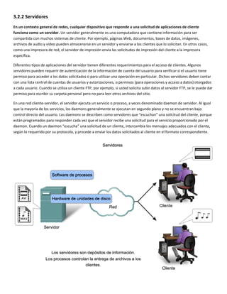 3.2.2 Servidores 
En un contexto general de redes, cualquier dispositivo que responde a una solicitud de aplicaciones de cliente 
funciona como un servidor. Un servidor generalmente es una computadora que contiene información para ser 
compartida con muchos sistemas de cliente. Por ejemplo, páginas Web, documentos, bases de datos, imágenes, 
archivos de audio y vídeo pueden almacenarse en un servidor y enviarse a los clientes que lo solicitan. En otros casos, 
como una impresora de red, el servidor de impresión envía las solicitudes de impresión del cliente a la impresora 
específica. 
Diferentes tipos de aplicaciones del servidor tienen diferentes requerimientos para el acceso de clientes. Algunos 
servidores pueden requerir de autenticación de la información de cuenta del usuario para verificar si el usuario tiene 
permiso para acceder a los datos solicitados o para utilizar una operación en particular. Dichos servidores deben contar 
con una lista central de cuentas de usuarios y autorizaciones, o permisos (para operaciones y acceso a datos) otorgados 
a cada usuario. Cuando se utiliza un cliente FTP, por ejemplo, si usted solicita subir datos al servidor FTP, se le puede dar 
permiso para escribir su carpeta personal pero no para leer otros archivos del sitio. 
En una red cliente‐servidor, el servidor ejecuta un servicio o proceso, a veces denominado daemon de servidor. Al igual 
que la mayoría de los servicios, los daemons generalmente se ejecutan en segundo plano y no se encuentran bajo 
control directo del usuario. Los daemons se describen como servidores que “escuchan” una solicitud del cliente, porque 
están programados para responder cada vez que el servidor recibe una solicitud para el servicio proporcionado por el 
daemon. Cuando un daemon “escucha” una solicitud de un cliente, intercambia los mensajes adecuados con el cliente, 
según lo requerido por su protocolo, y procede a enviar los datos solicitados al cliente en el formato correspondiente. 
 
 