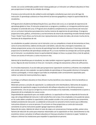 mundo. Los cursos combinados pueden incluir clases guiadas por un instructor con software educativo en línea 
para proporcionar lo mejor de los métodos de entrega. 
 
El acceso a una instrucción de alta calidad no está restringido a estudiantes que viven cerca del lugar de 
instrucción. El aprendizaje a distancia en línea eliminó las barreras geográficas y mejoró la oportunidad de los 
estudiantes. 
 
El Programa de la Academia de Networking de Cisco, que ofrece este curso, es un ejemplo de experiencia de 
aprendizaje global en línea. El instructor proporciona un programa y establece un cronograma preliminar para 
completar el contenido del curso. El Programa de la Academia complementa los conocimientos del instructor 
con un currículum interactivo que proporciona muchas maneras de experiencias de aprendizaje. El programa 
proporciona texto, gráficos, animaciones y una herramienta de entorno de networking simulado llamada Packet 
Tracer. Packet Tracer ofrece una forma de crear representaciones virtuales de redes y de emular muchas de las 
funciones de los dispositivos de red. 
 
Los estudiantes se pueden comunicar con el instructor y con sus compañeros a través de herramientas en línea, 
como el correo electrónico, tableros de discusión o de boletín, salas de chat y mensajería instantánea. Los 
enlaces proporcionan acceso a los recursos de aprendizaje fuera del software educativo. E‐learning combinado 
proporciona los beneficios del aprendizaje asistido por PC y a la vez mantiene las ventajas del currículum guiado 
por el instructor. Los estudiantes tienen la oportunidad de trabajar en línea a su propio ritmo y nivel de aptitud, 
incluso con acceso al instructor y a otros recursos en vivo. 
 
Además de los beneficios para el estudiante, las redes también mejoraron la gestión y administración de los 
cursos. Algunas de estas funciones en línea son: inscripción, entrega de evaluaciones y libros de calificaciones. 
 
En el mundo empresarial, el uso de redes para proporcionar capacitación económica y eficiente a los empleados 
está siendo cada vez más aceptado. Las oportunidades de aprendizaje en línea pueden disminuir el transporte 
costoso y prolongado, e incluso asegurar que todos los empleados estén correctamente capacitados para 
realizar sus tareas de manera productiva y segura.  
 
La entrega y el software educativo en línea ofrecen muchos beneficios a las empresas. Entre los beneficios se 
encuentran: 
Materiales precisos y actuales de capacitación. La colaboración entre distribuidores, fabricantes de equipos y 
proveedores de capacitación asegura la actualización del software educativo con los últimos procesos y 
procedimientos. Una vez que se corrigen los errores encontrados en los materiales, inmediatamente se ponen a 
disposición de los empleados los nuevos cursos. 
Disponibilidad de capacitación para una amplia audiencia. La capacitación en línea no depende de horarios de 
viaje, de la disponibilidad del instructor ni del tamaño físico de la clase. A los empleados se les puede dar plazos 
en los cuales deben completar la capacitación y ellos pueden acceder a los cursos cuando les sea conveniente. 
Calidad consistente de instrucción. La calidad de la instrucción no varía de la misma manera que si diferentes 
instructores dictaran un curso en persona. El currículum en línea proporciona un centro de instrucción 
consistente al cual los instructores pueden agregar experiencia adicional.  
Reducción de costos. Además de reducir el costo de viajes y en consecuencia el tiempo perdido, existen otros 
factores de reducción de costos para empresas relacionados con la capacitación en línea. Generalmente es más 
económico revisar y actualizar el software educativo en línea que actualizar el material en papel. También se 
reducen o eliminan las instalaciones para respaldar la capacitación en persona.  
 