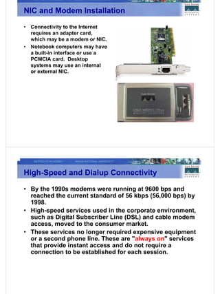 NIC and Modem Installation
•   Connectivity to the Internet
    requires an adapter card,
    which may be a modem or NIC.
•   Notebook computers may have
    a built-in interface or use a
    PCMCIA card. Desktop
    systems may use an internal
    or external NIC.




High-Speed and Dialup Connectivity

• By the 1990s modems were running at 9600 bps and
  reached the current standard of 56 kbps (56,000 bps) by
  1998.
• High-speed services used in the corporate environment,
  such as Digital Subscriber Line (DSL) and cable modem
  access, moved to the consumer market.
• These services no longer required expensive equipment
  or a second phone line. These are "always on" services
  that provide instant access and do not require a
  connection to be established for each session.
 