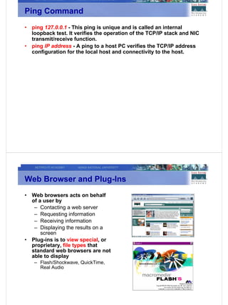 Ping Command
•   ping 127.0.0.1 - This ping is unique and is called an internal
    loopback test. It verifies the operation of the TCP/IP stack and NIC
    transmit/receive function.
•   ping IP address - A ping to a host PC verifies the TCP/IP address
    configuration for the local host and connectivity to the host.




Web Browser and Plug-Ins
•   Web browsers acts on behalf
    of a user by
     – Contacting a web server
     – Requesting information
     – Receiving information
     – Displaying the results on a
        screen
•   Plug-ins is to view special, or
    proprietary, file types that
    standard web browsers are not
    able to display
    – Flash/Shockwave, QuickTime,
      Real Audio
 