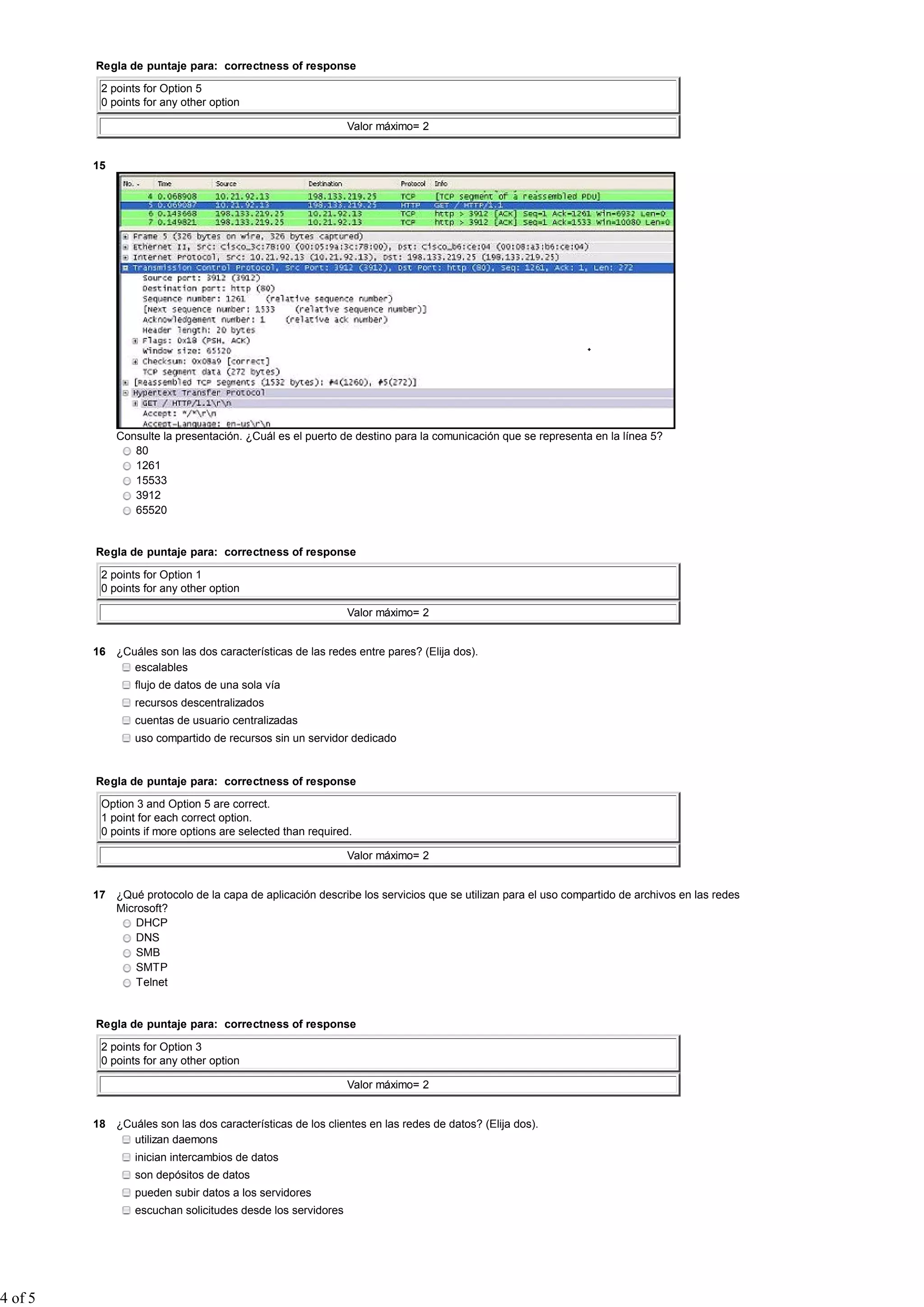 Regla de puntaje para: correctness of response
2 points for Option 5
0 points for any other option
Valor máximo= 2
15
Consulte la presentación. ¿Cuál es el puerto de destino para la comunicación que se representa en la línea 5?
80
1261
15533
3912
65520
Regla de puntaje para: correctness of response
2 points for Option 1
0 points for any other option
Valor máximo= 2
16 ¿Cuáles son las dos características de las redes entre pares? (Elija dos).
escalables
flujo de datos de una sola vía
recursos descentralizados
cuentas de usuario centralizadas
uso compartido de recursos sin un servidor dedicado
Regla de puntaje para: correctness of response
Option 3 and Option 5 are correct.
1 point for each correct option.
0 points if more options are selected than required.
Valor máximo= 2
17 ¿Qué protocolo de la capa de aplicación describe los servicios que se utilizan para el uso compartido de archivos en las redes
Microsoft?
DHCP
DNS
SMB
SMTP
Telnet
Regla de puntaje para: correctness of response
2 points for Option 3
0 points for any other option
Valor máximo= 2
18 ¿Cuáles son las dos características de los clientes en las redes de datos? (Elija dos).
utilizan daemons
inician intercambios de datos
son depósitos de datos
pueden subir datos a los servidores
escuchan solicitudes desde los servidores
4 of 5
 