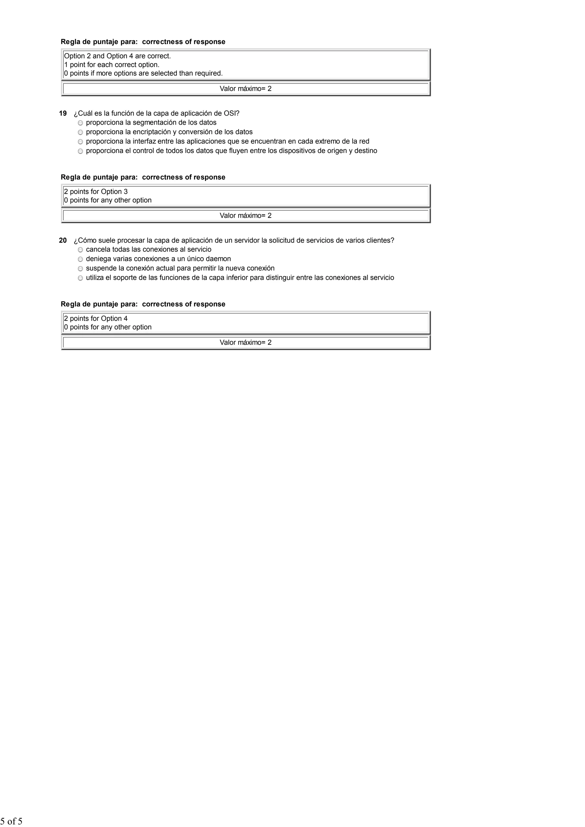 Regla de puntaje para: correctness of response
Option 2 and Option 4 are correct.
1 point for each correct option.
0 points if more options are selected than required.
Valor máximo= 2
19 ¿Cuál es la función de la capa de aplicación de OSI?
proporciona la segmentación de los datos
proporciona la encriptación y conversión de los datos
proporciona la interfaz entre las aplicaciones que se encuentran en cada extremo de la red
proporciona el control de todos los datos que fluyen entre los dispositivos de origen y destino
Regla de puntaje para: correctness of response
2 points for Option 3
0 points for any other option
Valor máximo= 2
20 ¿Cómo suele procesar la capa de aplicación de un servidor la solicitud de servicios de varios clientes?
cancela todas las conexiones al servicio
deniega varias conexiones a un único daemon
suspende la conexión actual para permitir la nueva conexión
utiliza el soporte de las funciones de la capa inferior para distinguir entre las conexiones al servicio
Regla de puntaje para: correctness of response
2 points for Option 4
0 points for any other option
Valor máximo= 2
5 of 5
 