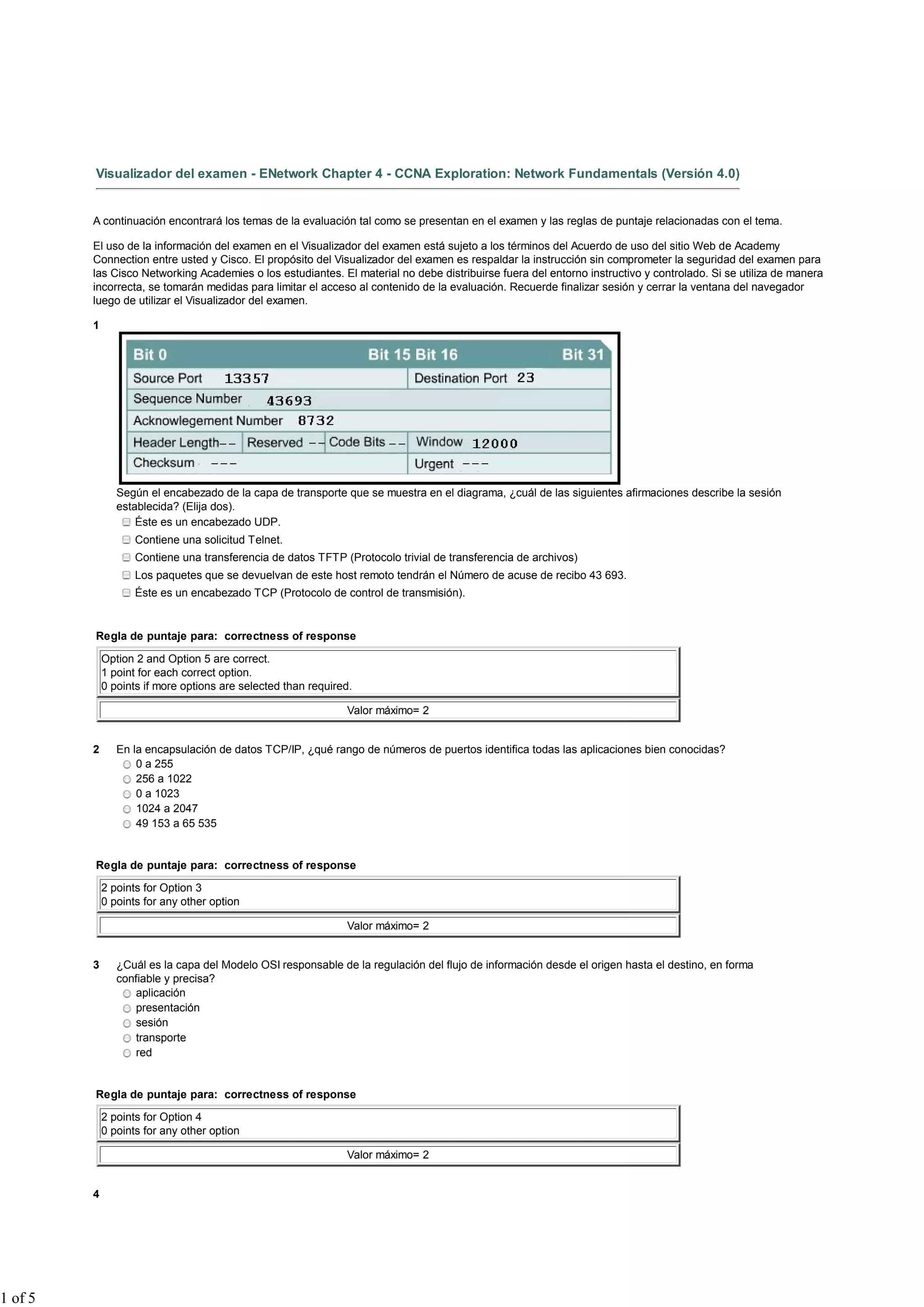 Visualizador del examen - ENetwork Chapter 4 - CCNA Exploration: Network Fundamentals (Versión 4.0)
A continuación encontrará los temas de la evaluación tal como se presentan en el examen y las reglas de puntaje relacionadas con el tema.
El uso de la información del examen en el Visualizador del examen está sujeto a los términos del Acuerdo de uso del sitio Web de Academy
Connection entre usted y Cisco. El propósito del Visualizador del examen es respaldar la instrucción sin comprometer la seguridad del examen para
las Cisco Networking Academies o los estudiantes. El material no debe distribuirse fuera del entorno instructivo y controlado. Si se utiliza de manera
incorrecta, se tomarán medidas para limitar el acceso al contenido de la evaluación. Recuerde finalizar sesión y cerrar la ventana del navegador
luego de utilizar el Visualizador del examen.
1
Según el encabezado de la capa de transporte que se muestra en el diagrama, ¿cuál de las siguientes afirmaciones describe la sesión
establecida? (Elija dos).
Éste es un encabezado UDP.
Contiene una solicitud Telnet.
Contiene una transferencia de datos TFTP (Protocolo trivial de transferencia de archivos)
Los paquetes que se devuelvan de este host remoto tendrán el Número de acuse de recibo 43 693.
Éste es un encabezado TCP (Protocolo de control de transmisión).
Regla de puntaje para: correctness of response
Option 2 and Option 5 are correct.
1 point for each correct option.
0 points if more options are selected than required.
Valor máximo= 2
2 En la encapsulación de datos TCP/IP, ¿qué rango de números de puertos identifica todas las aplicaciones bien conocidas?
0 a 255
256 a 1022
0 a 1023
1024 a 2047
49 153 a 65 535
Regla de puntaje para: correctness of response
2 points for Option 3
0 points for any other option
Valor máximo= 2
3 ¿Cuál es la capa del Modelo OSI responsable de la regulación del flujo de información desde el origen hasta el destino, en forma
confiable y precisa?
aplicación
presentación
sesión
transporte
red
Regla de puntaje para: correctness of response
2 points for Option 4
0 points for any other option
Valor máximo= 2
4
1 of 5
 
