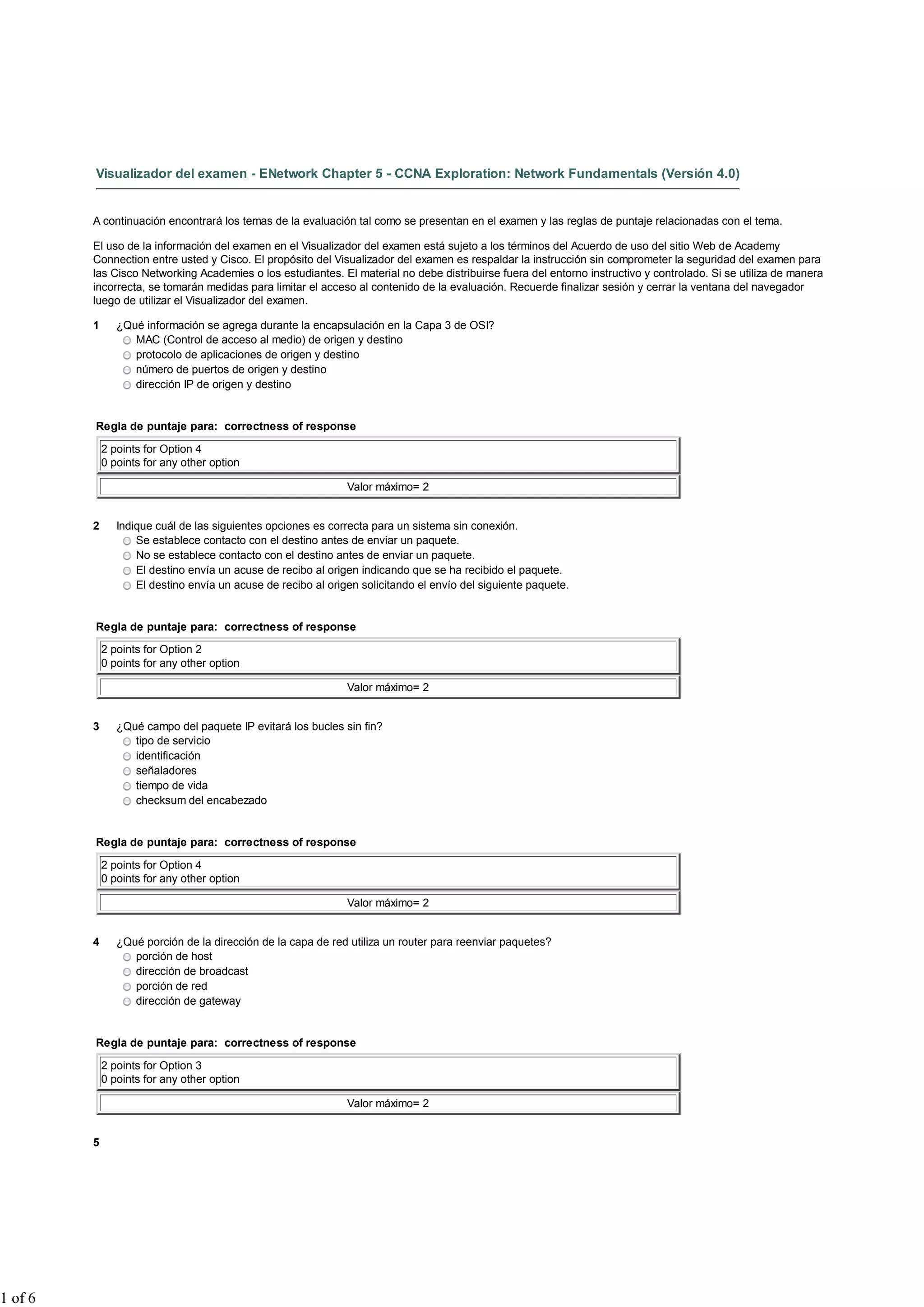 Visualizador del examen - ENetwork Chapter 5 - CCNA Exploration: Network Fundamentals (Versión 4.0)
A continuación encontrará los temas de la evaluación tal como se presentan en el examen y las reglas de puntaje relacionadas con el tema.
El uso de la información del examen en el Visualizador del examen está sujeto a los términos del Acuerdo de uso del sitio Web de Academy
Connection entre usted y Cisco. El propósito del Visualizador del examen es respaldar la instrucción sin comprometer la seguridad del examen para
las Cisco Networking Academies o los estudiantes. El material no debe distribuirse fuera del entorno instructivo y controlado. Si se utiliza de manera
incorrecta, se tomarán medidas para limitar el acceso al contenido de la evaluación. Recuerde finalizar sesión y cerrar la ventana del navegador
luego de utilizar el Visualizador del examen.
1 ¿Qué información se agrega durante la encapsulación en la Capa 3 de OSI?
MAC (Control de acceso al medio) de origen y destino
protocolo de aplicaciones de origen y destino
número de puertos de origen y destino
dirección IP de origen y destino
Regla de puntaje para: correctness of response
2 points for Option 4
0 points for any other option
Valor máximo= 2
2 Indique cuál de las siguientes opciones es correcta para un sistema sin conexión.
Se establece contacto con el destino antes de enviar un paquete.
No se establece contacto con el destino antes de enviar un paquete.
El destino envía un acuse de recibo al origen indicando que se ha recibido el paquete.
El destino envía un acuse de recibo al origen solicitando el envío del siguiente paquete.
Regla de puntaje para: correctness of response
2 points for Option 2
0 points for any other option
Valor máximo= 2
3 ¿Qué campo del paquete IP evitará los bucles sin fin?
tipo de servicio
identificación
señaladores
tiempo de vida
checksum del encabezado
Regla de puntaje para: correctness of response
2 points for Option 4
0 points for any other option
Valor máximo= 2
4 ¿Qué porción de la dirección de la capa de red utiliza un router para reenviar paquetes?
porción de host
dirección de broadcast
porción de red
dirección de gateway
Regla de puntaje para: correctness of response
2 points for Option 3
0 points for any other option
Valor máximo= 2
5
1 of 6
 
