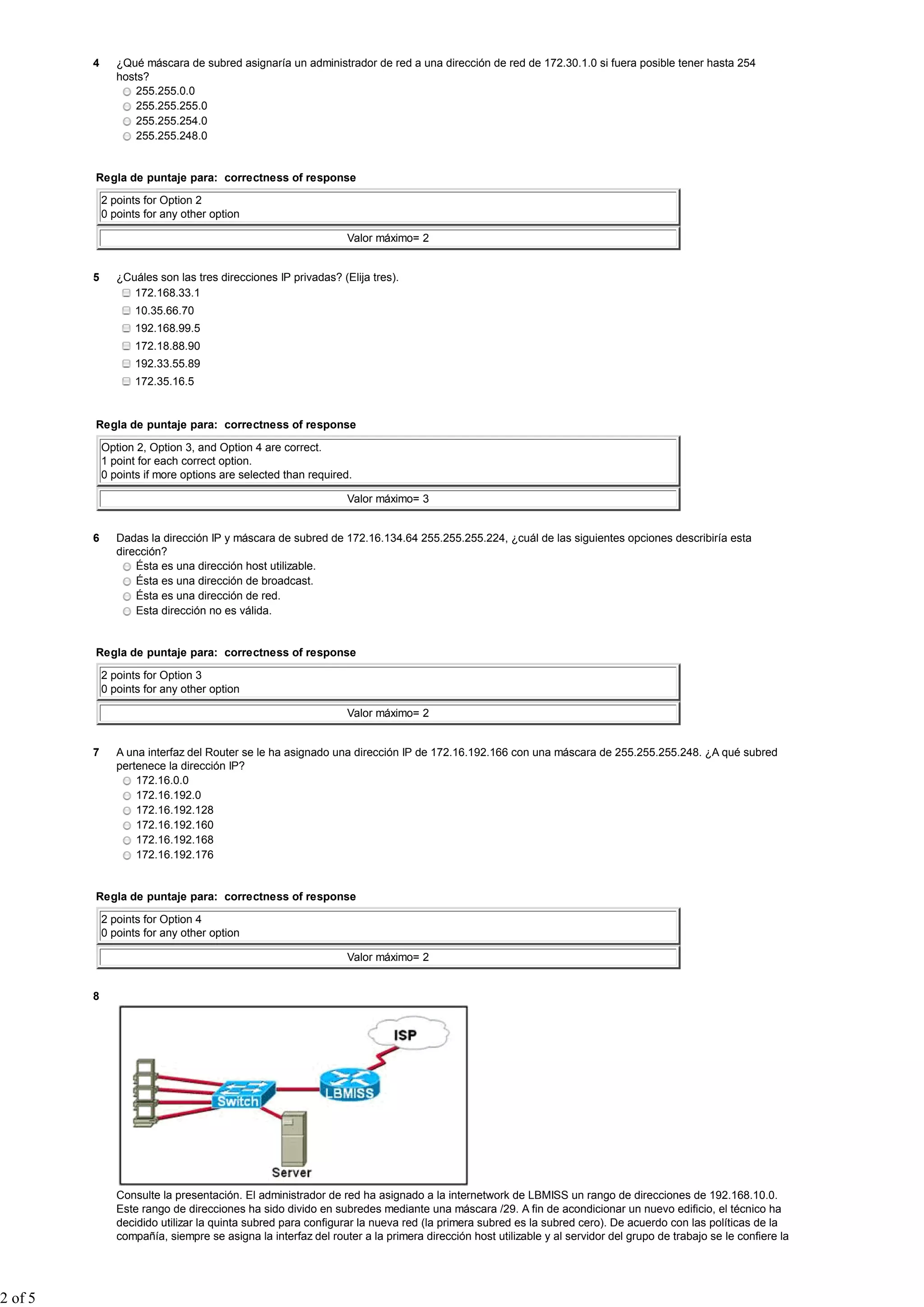 4 ¿Qué máscara de subred asignaría un administrador de red a una dirección de red de 172.30.1.0 si fuera posible tener hasta 254
hosts?
255.255.0.0
255.255.255.0
255.255.254.0
255.255.248.0
Regla de puntaje para: correctness of response
2 points for Option 2
0 points for any other option
Valor máximo= 2
5 ¿Cuáles son las tres direcciones IP privadas? (Elija tres).
172.168.33.1
10.35.66.70
192.168.99.5
172.18.88.90
192.33.55.89
172.35.16.5
Regla de puntaje para: correctness of response
Option 2, Option 3, and Option 4 are correct.
1 point for each correct option.
0 points if more options are selected than required.
Valor máximo= 3
6 Dadas la dirección IP y máscara de subred de 172.16.134.64 255.255.255.224, ¿cuál de las siguientes opciones describiría esta
dirección?
Ésta es una dirección host utilizable.
Ésta es una dirección de broadcast.
Ésta es una dirección de red.
Esta dirección no es válida.
Regla de puntaje para: correctness of response
2 points for Option 3
0 points for any other option
Valor máximo= 2
7 A una interfaz del Router se le ha asignado una dirección IP de 172.16.192.166 con una máscara de 255.255.255.248. ¿A qué subred
pertenece la dirección IP?
172.16.0.0
172.16.192.0
172.16.192.128
172.16.192.160
172.16.192.168
172.16.192.176
Regla de puntaje para: correctness of response
2 points for Option 4
0 points for any other option
Valor máximo= 2
8
Consulte la presentación. El administrador de red ha asignado a la internetwork de LBMISS un rango de direcciones de 192.168.10.0.
Este rango de direcciones ha sido divido en subredes mediante una máscara /29. A fin de acondicionar un nuevo edificio, el técnico ha
decidido utilizar la quinta subred para configurar la nueva red (la primera subred es la subred cero). De acuerdo con las políticas de la
compañía, siempre se asigna la interfaz del router a la primera dirección host utilizable y al servidor del grupo de trabajo se le confiere la
2 of 5
 