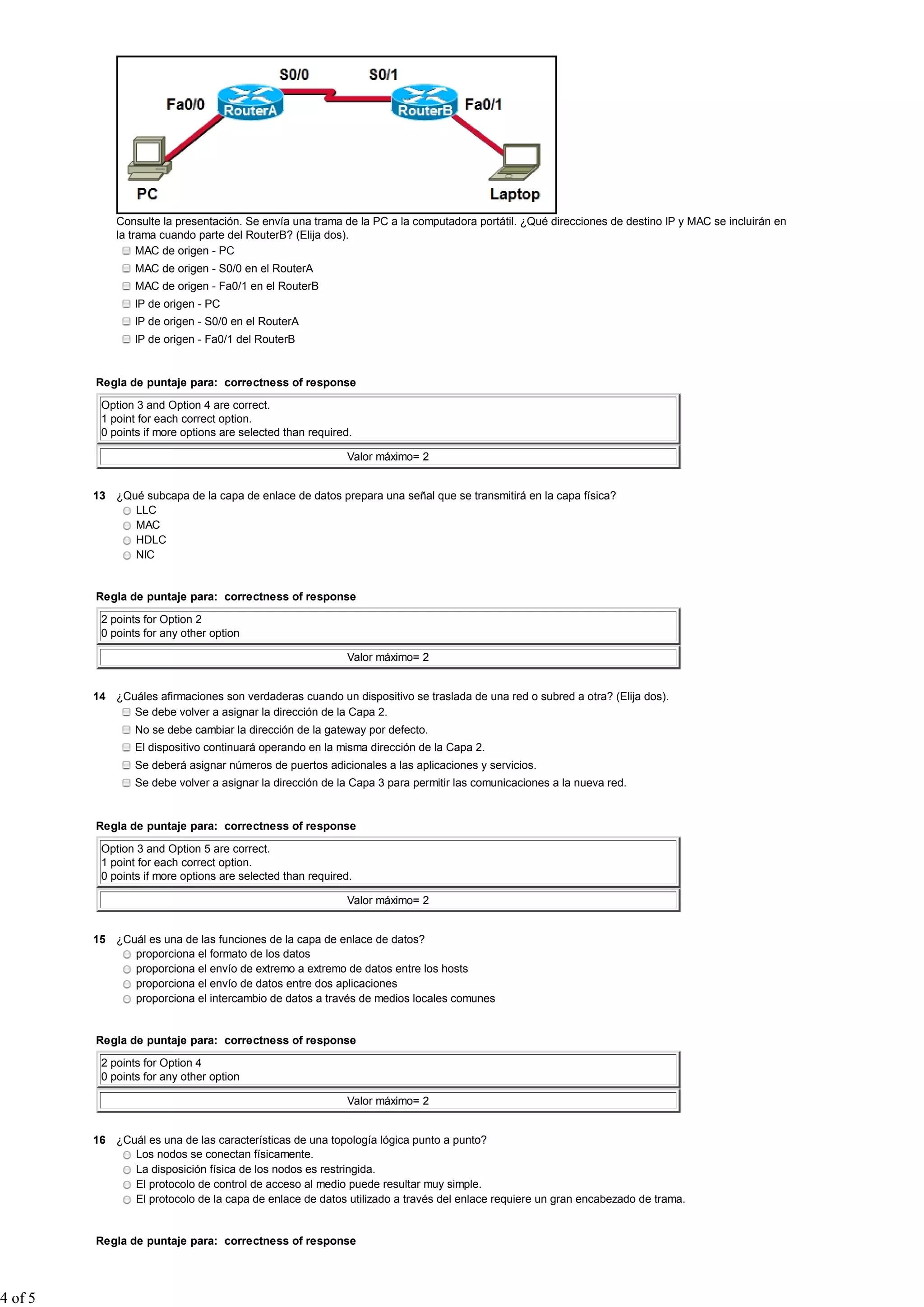Consulte la presentación. Se envía una trama de la PC a la computadora portátil. ¿Qué direcciones de destino IP y MAC se incluirán en
la trama cuando parte del RouterB? (Elija dos).
MAC de origen - PC
MAC de origen - S0/0 en el RouterA
MAC de origen - Fa0/1 en el RouterB
IP de origen - PC
IP de origen - S0/0 en el RouterA
IP de origen - Fa0/1 del RouterB
Regla de puntaje para: correctness of response
Option 3 and Option 4 are correct.
1 point for each correct option.
0 points if more options are selected than required.
Valor máximo= 2
13 ¿Qué subcapa de la capa de enlace de datos prepara una señal que se transmitirá en la capa física?
LLC
MAC
HDLC
NIC
Regla de puntaje para: correctness of response
2 points for Option 2
0 points for any other option
Valor máximo= 2
14 ¿Cuáles afirmaciones son verdaderas cuando un dispositivo se traslada de una red o subred a otra? (Elija dos).
Se debe volver a asignar la dirección de la Capa 2.
No se debe cambiar la dirección de la gateway por defecto.
El dispositivo continuará operando en la misma dirección de la Capa 2.
Se deberá asignar números de puertos adicionales a las aplicaciones y servicios.
Se debe volver a asignar la dirección de la Capa 3 para permitir las comunicaciones a la nueva red.
Regla de puntaje para: correctness of response
Option 3 and Option 5 are correct.
1 point for each correct option.
0 points if more options are selected than required.
Valor máximo= 2
15 ¿Cuál es una de las funciones de la capa de enlace de datos?
proporciona el formato de los datos
proporciona el envío de extremo a extremo de datos entre los hosts
proporciona el envío de datos entre dos aplicaciones
proporciona el intercambio de datos a través de medios locales comunes
Regla de puntaje para: correctness of response
2 points for Option 4
0 points for any other option
Valor máximo= 2
16 ¿Cuál es una de las características de una topología lógica punto a punto?
Los nodos se conectan físicamente.
La disposición física de los nodos es restringida.
El protocolo de control de acceso al medio puede resultar muy simple.
El protocolo de la capa de enlace de datos utilizado a través del enlace requiere un gran encabezado de trama.
Regla de puntaje para: correctness of response
4 of 5
 