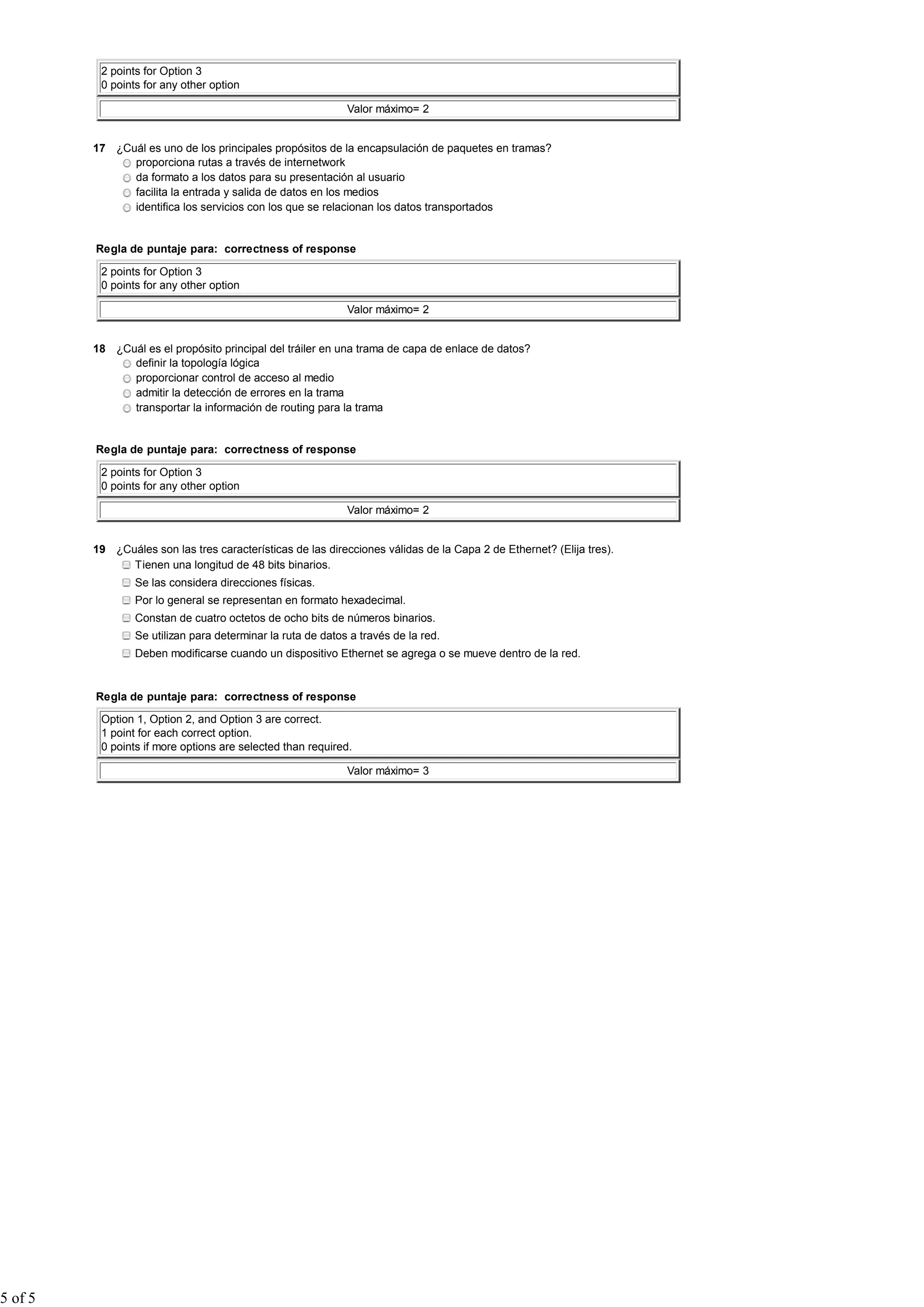 2 points for Option 3
0 points for any other option
Valor máximo= 2
17 ¿Cuál es uno de los principales propósitos de la encapsulación de paquetes en tramas?
proporciona rutas a través de internetwork
da formato a los datos para su presentación al usuario
facilita la entrada y salida de datos en los medios
identifica los servicios con los que se relacionan los datos transportados
Regla de puntaje para: correctness of response
2 points for Option 3
0 points for any other option
Valor máximo= 2
18 ¿Cuál es el propósito principal del tráiler en una trama de capa de enlace de datos?
definir la topología lógica
proporcionar control de acceso al medio
admitir la detección de errores en la trama
transportar la información de routing para la trama
Regla de puntaje para: correctness of response
2 points for Option 3
0 points for any other option
Valor máximo= 2
19 ¿Cuáles son las tres características de las direcciones válidas de la Capa 2 de Ethernet? (Elija tres).
Tienen una longitud de 48 bits binarios.
Se las considera direcciones físicas.
Por lo general se representan en formato hexadecimal.
Constan de cuatro octetos de ocho bits de números binarios.
Se utilizan para determinar la ruta de datos a través de la red.
Deben modificarse cuando un dispositivo Ethernet se agrega o se mueve dentro de la red.
Regla de puntaje para: correctness of response
Option 1, Option 2, and Option 3 are correct.
1 point for each correct option.
0 points if more options are selected than required.
Valor máximo= 3
5 of 5
 