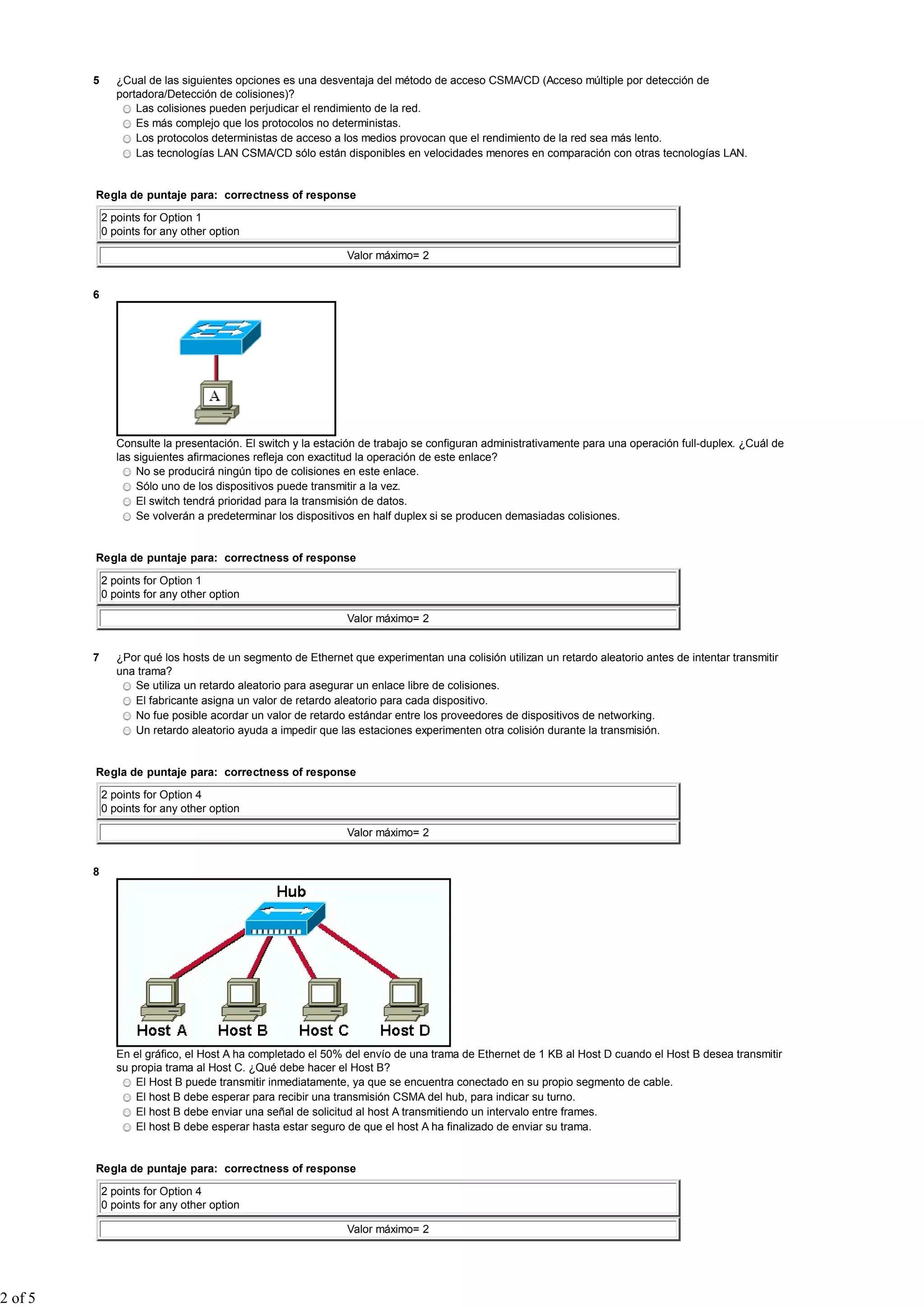 5 ¿Cual de las siguientes opciones es una desventaja del método de acceso CSMA/CD (Acceso múltiple por detección de
portadora/Detección de colisiones)?
Las colisiones pueden perjudicar el rendimiento de la red.
Es más complejo que los protocolos no deterministas.
Los protocolos deterministas de acceso a los medios provocan que el rendimiento de la red sea más lento.
Las tecnologías LAN CSMA/CD sólo están disponibles en velocidades menores en comparación con otras tecnologías LAN.
Regla de puntaje para: correctness of response
2 points for Option 1
0 points for any other option
Valor máximo= 2
6
Consulte la presentación. El switch y la estación de trabajo se configuran administrativamente para una operación full-duplex. ¿Cuál de
las siguientes afirmaciones refleja con exactitud la operación de este enlace?
No se producirá ningún tipo de colisiones en este enlace.
Sólo uno de los dispositivos puede transmitir a la vez.
El switch tendrá prioridad para la transmisión de datos.
Se volverán a predeterminar los dispositivos en half duplex si se producen demasiadas colisiones.
Regla de puntaje para: correctness of response
2 points for Option 1
0 points for any other option
Valor máximo= 2
7 ¿Por qué los hosts de un segmento de Ethernet que experimentan una colisión utilizan un retardo aleatorio antes de intentar transmitir
una trama?
Se utiliza un retardo aleatorio para asegurar un enlace libre de colisiones.
El fabricante asigna un valor de retardo aleatorio para cada dispositivo.
No fue posible acordar un valor de retardo estándar entre los proveedores de dispositivos de networking.
Un retardo aleatorio ayuda a impedir que las estaciones experimenten otra colisión durante la transmisión.
Regla de puntaje para: correctness of response
2 points for Option 4
0 points for any other option
Valor máximo= 2
8
En el gráfico, el Host A ha completado el 50% del envío de una trama de Ethernet de 1 KB al Host D cuando el Host B desea transmitir
su propia trama al Host C. ¿Qué debe hacer el Host B?
El Host B puede transmitir inmediatamente, ya que se encuentra conectado en su propio segmento de cable.
El host B debe esperar para recibir una transmisión CSMA del hub, para indicar su turno.
El host B debe enviar una señal de solicitud al host A transmitiendo un intervalo entre frames.
El host B debe esperar hasta estar seguro de que el host A ha finalizado de enviar su trama.
Regla de puntaje para: correctness of response
2 points for Option 4
0 points for any other option
Valor máximo= 2
2 of 5
 