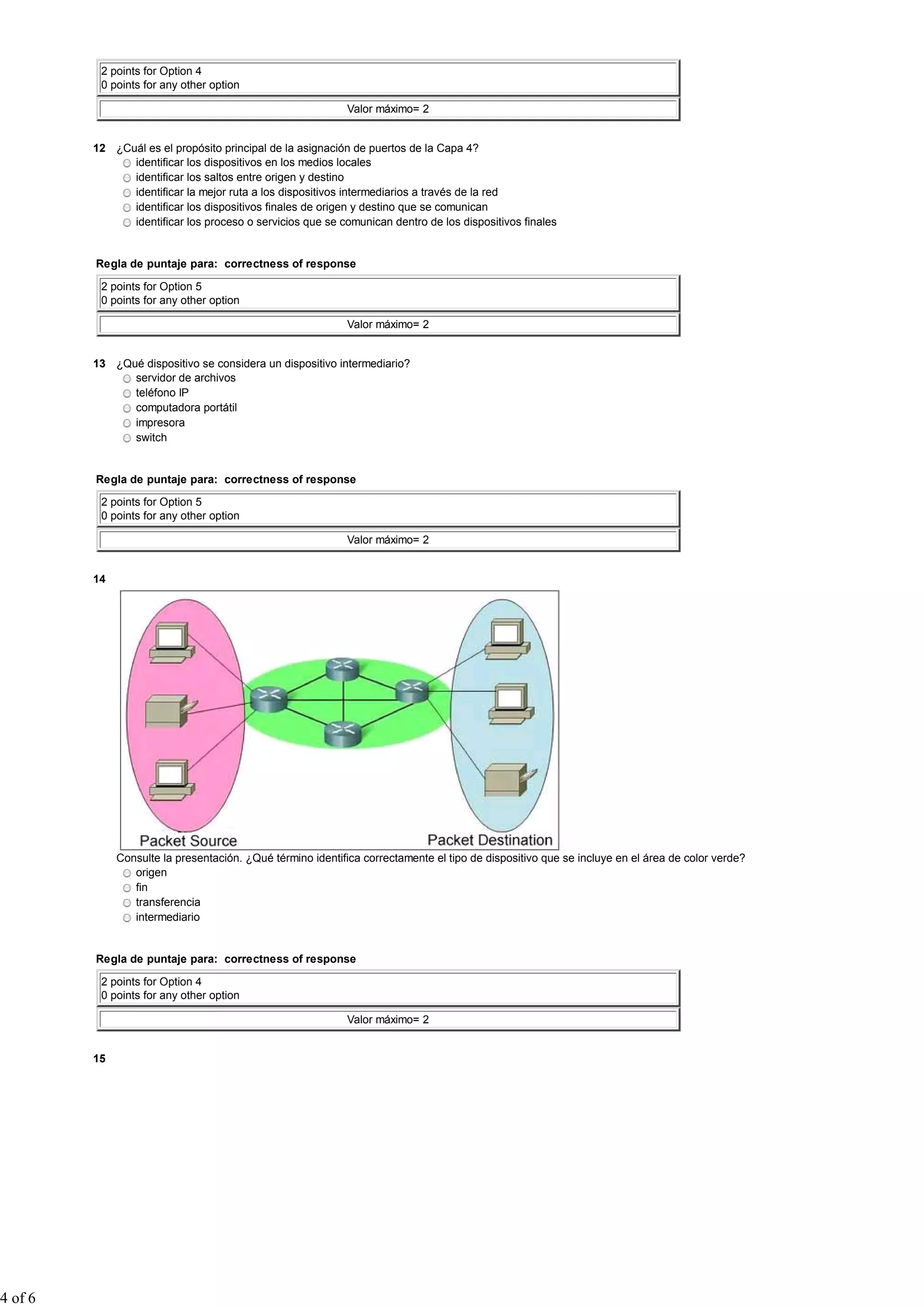 2 points for Option 4
0 points for any other option
Valor máximo= 2
12 ¿Cuál es el propósito principal de la asignación de puertos de la Capa 4?
identificar los dispositivos en los medios locales
identificar los saltos entre origen y destino
identificar la mejor ruta a los dispositivos intermediarios a través de la red
identificar los dispositivos finales de origen y destino que se comunican
identificar los proceso o servicios que se comunican dentro de los dispositivos finales
Regla de puntaje para: correctness of response
2 points for Option 5
0 points for any other option
Valor máximo= 2
13 ¿Qué dispositivo se considera un dispositivo intermediario?
servidor de archivos
teléfono IP
computadora portátil
impresora
switch
Regla de puntaje para: correctness of response
2 points for Option 5
0 points for any other option
Valor máximo= 2
14
Consulte la presentación. ¿Qué término identifica correctamente el tipo de dispositivo que se incluye en el área de color verde?
origen
fin
transferencia
intermediario
Regla de puntaje para: correctness of response
2 points for Option 4
0 points for any other option
Valor máximo= 2
15
4 of 6
 