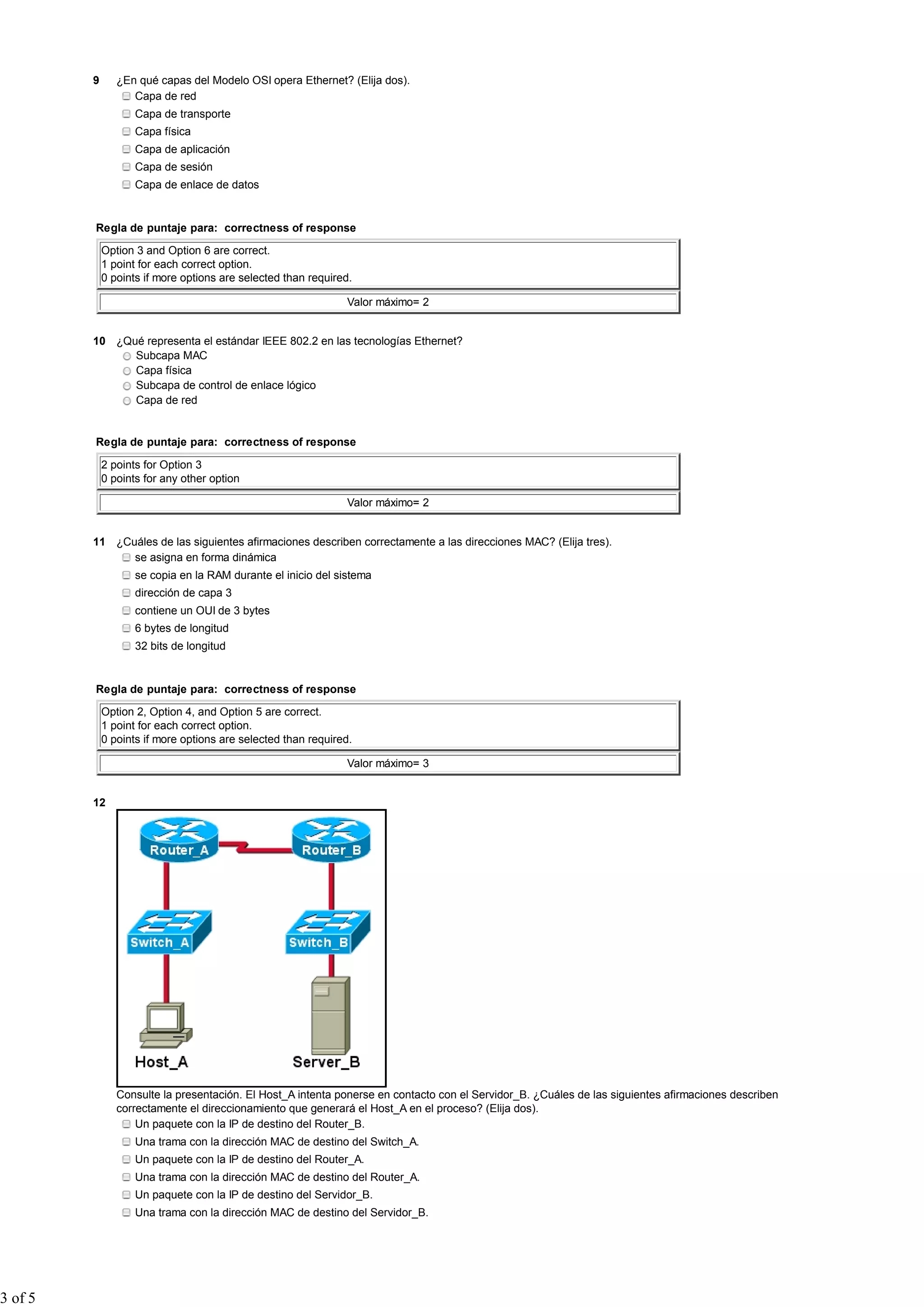 9 ¿En qué capas del Modelo OSI opera Ethernet? (Elija dos).
Capa de red
Capa de transporte
Capa física
Capa de aplicación
Capa de sesión
Capa de enlace de datos
Regla de puntaje para: correctness of response
Option 3 and Option 6 are correct.
1 point for each correct option.
0 points if more options are selected than required.
Valor máximo= 2
10 ¿Qué representa el estándar IEEE 802.2 en las tecnologías Ethernet?
Subcapa MAC
Capa física
Subcapa de control de enlace lógico
Capa de red
Regla de puntaje para: correctness of response
2 points for Option 3
0 points for any other option
Valor máximo= 2
11 ¿Cuáles de las siguientes afirmaciones describen correctamente a las direcciones MAC? (Elija tres).
se asigna en forma dinámica
se copia en la RAM durante el inicio del sistema
dirección de capa 3
contiene un OUI de 3 bytes
6 bytes de longitud
32 bits de longitud
Regla de puntaje para: correctness of response
Option 2, Option 4, and Option 5 are correct.
1 point for each correct option.
0 points if more options are selected than required.
Valor máximo= 3
12
Consulte la presentación. El Host_A intenta ponerse en contacto con el Servidor_B. ¿Cuáles de las siguientes afirmaciones describen
correctamente el direccionamiento que generará el Host_A en el proceso? (Elija dos).
Un paquete con la IP de destino del Router_B.
Una trama con la dirección MAC de destino del Switch_A.
Un paquete con la IP de destino del Router_A.
Una trama con la dirección MAC de destino del Router_A.
Un paquete con la IP de destino del Servidor_B.
Una trama con la dirección MAC de destino del Servidor_B.
3 of 5
 