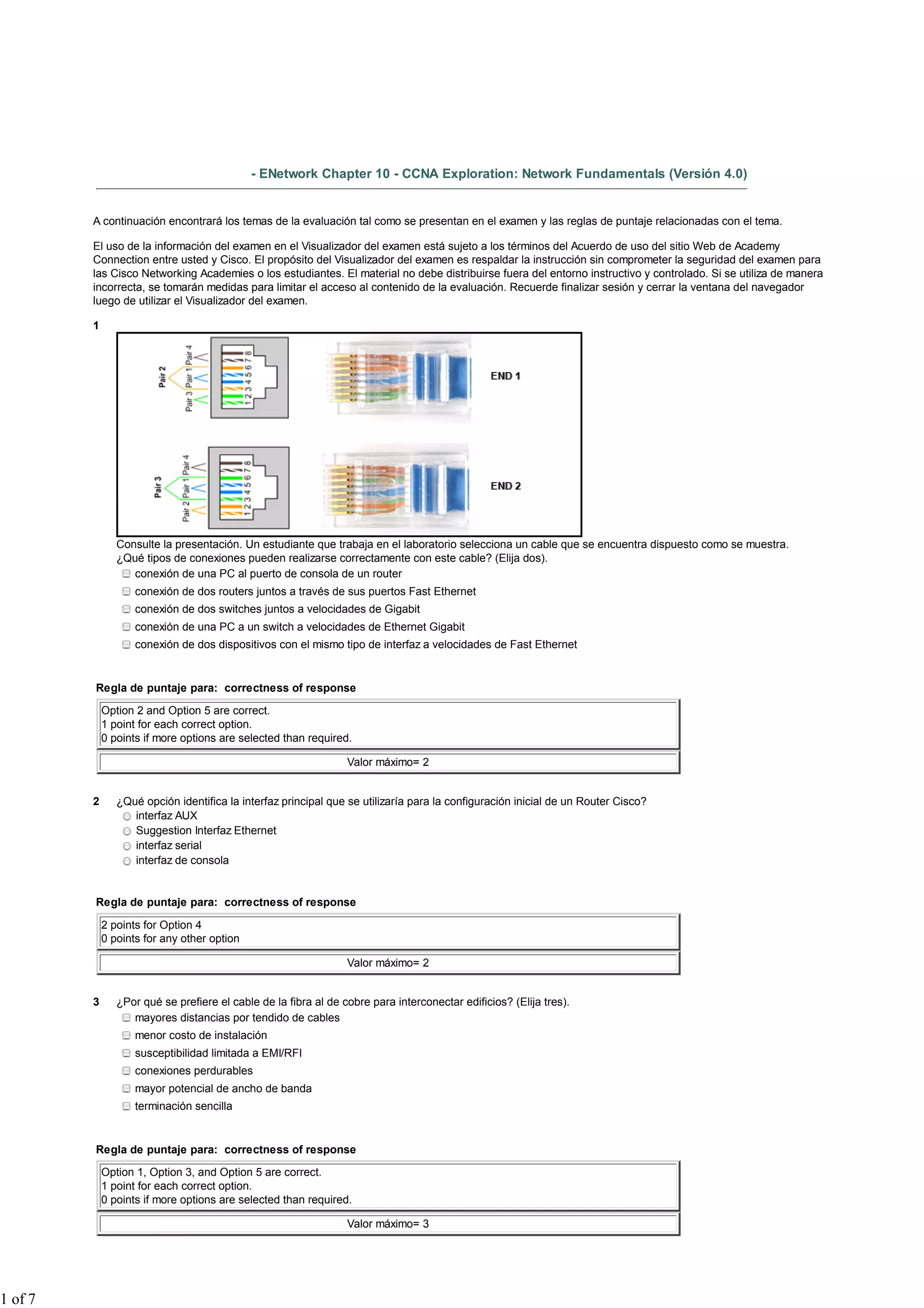 - ENetwork Chapter 10 - CCNA Exploration: Network Fundamentals (Versión 4.0)
A continuación encontrará los temas de la evaluación tal como se presentan en el examen y las reglas de puntaje relacionadas con el tema.
El uso de la información del examen en el Visualizador del examen está sujeto a los términos del Acuerdo de uso del sitio Web de Academy
Connection entre usted y Cisco. El propósito del Visualizador del examen es respaldar la instrucción sin comprometer la seguridad del examen para
las Cisco Networking Academies o los estudiantes. El material no debe distribuirse fuera del entorno instructivo y controlado. Si se utiliza de manera
incorrecta, se tomarán medidas para limitar el acceso al contenido de la evaluación. Recuerde finalizar sesión y cerrar la ventana del navegador
luego de utilizar el Visualizador del examen.
1
Consulte la presentación. Un estudiante que trabaja en el laboratorio selecciona un cable que se encuentra dispuesto como se muestra.
¿Qué tipos de conexiones pueden realizarse correctamente con este cable? (Elija dos).
conexión de una PC al puerto de consola de un router
conexión de dos routers juntos a través de sus puertos Fast Ethernet
conexión de dos switches juntos a velocidades de Gigabit
conexión de una PC a un switch a velocidades de Ethernet Gigabit
conexión de dos dispositivos con el mismo tipo de interfaz a velocidades de Fast Ethernet
Regla de puntaje para: correctness of response
Option 2 and Option 5 are correct.
1 point for each correct option.
0 points if more options are selected than required.
Valor máximo= 2
2 ¿Qué opción identifica la interfaz principal que se utilizaría para la configuración inicial de un Router Cisco?
interfaz AUX
Suggestion Interfaz Ethernet
interfaz serial
interfaz de consola
Regla de puntaje para: correctness of response
2 points for Option 4
0 points for any other option
Valor máximo= 2
3 ¿Por qué se prefiere el cable de la fibra al de cobre para interconectar edificios? (Elija tres).
mayores distancias por tendido de cables
menor costo de instalación
susceptibilidad limitada a EMI/RFI
conexiones perdurables
mayor potencial de ancho de banda
terminación sencilla
Regla de puntaje para: correctness of response
Option 1, Option 3, and Option 5 are correct.
1 point for each correct option.
0 points if more options are selected than required.
Valor máximo= 3
1 of 7
 