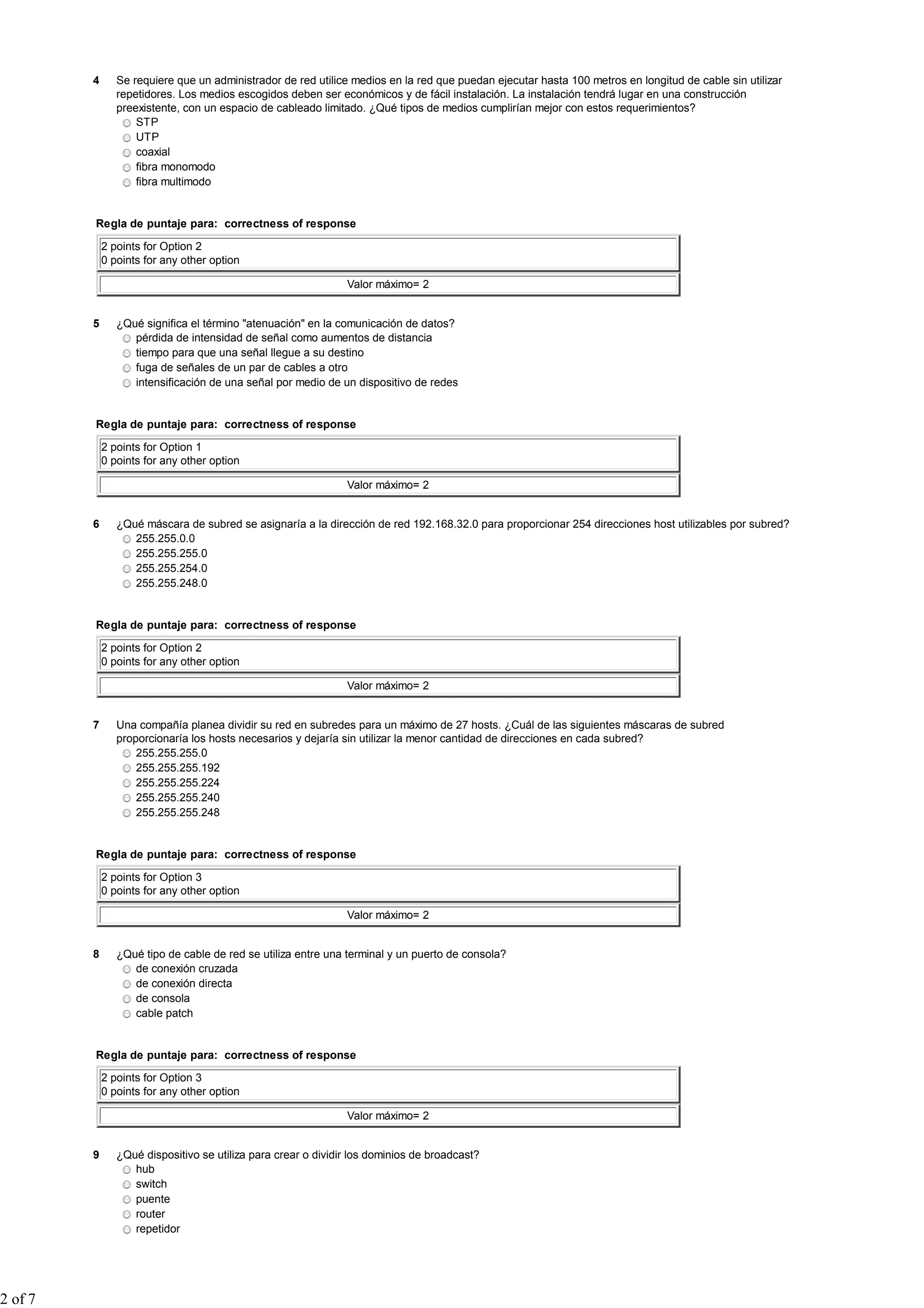 4 Se requiere que un administrador de red utilice medios en la red que puedan ejecutar hasta 100 metros en longitud de cable sin utilizar
repetidores. Los medios escogidos deben ser económicos y de fácil instalación. La instalación tendrá lugar en una construcción
preexistente, con un espacio de cableado limitado. ¿Qué tipos de medios cumplirían mejor con estos requerimientos?
STP
UTP
coaxial
fibra monomodo
fibra multimodo
Regla de puntaje para: correctness of response
2 points for Option 2
0 points for any other option
Valor máximo= 2
5 ¿Qué significa el término "atenuación" en la comunicación de datos?
pérdida de intensidad de señal como aumentos de distancia
tiempo para que una señal llegue a su destino
fuga de señales de un par de cables a otro
intensificación de una señal por medio de un dispositivo de redes
Regla de puntaje para: correctness of response
2 points for Option 1
0 points for any other option
Valor máximo= 2
6 ¿Qué máscara de subred se asignaría a la dirección de red 192.168.32.0 para proporcionar 254 direcciones host utilizables por subred?
255.255.0.0
255.255.255.0
255.255.254.0
255.255.248.0
Regla de puntaje para: correctness of response
2 points for Option 2
0 points for any other option
Valor máximo= 2
7 Una compañía planea dividir su red en subredes para un máximo de 27 hosts. ¿Cuál de las siguientes máscaras de subred
proporcionaría los hosts necesarios y dejaría sin utilizar la menor cantidad de direcciones en cada subred?
255.255.255.0
255.255.255.192
255.255.255.224
255.255.255.240
255.255.255.248
Regla de puntaje para: correctness of response
2 points for Option 3
0 points for any other option
Valor máximo= 2
8 ¿Qué tipo de cable de red se utiliza entre una terminal y un puerto de consola?
de conexión cruzada
de conexión directa
de consola
cable patch
Regla de puntaje para: correctness of response
2 points for Option 3
0 points for any other option
Valor máximo= 2
9 ¿Qué dispositivo se utiliza para crear o dividir los dominios de broadcast?
hub
switch
puente
router
repetidor
2 of 7
 