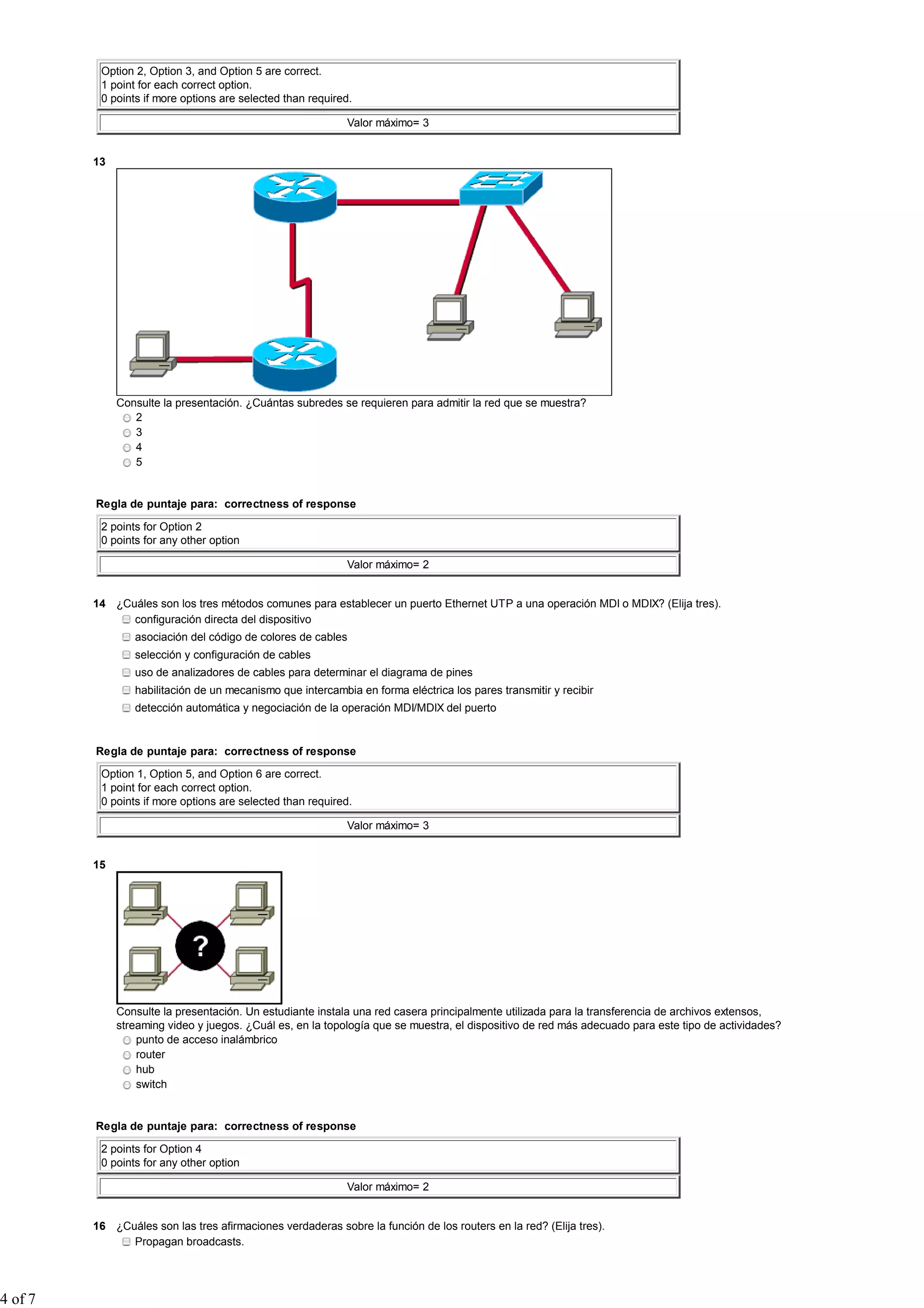 Option 2, Option 3, and Option 5 are correct.
1 point for each correct option.
0 points if more options are selected than required.
Valor máximo= 3
13
Consulte la presentación. ¿Cuántas subredes se requieren para admitir la red que se muestra?
2
3
4
5
Regla de puntaje para: correctness of response
2 points for Option 2
0 points for any other option
Valor máximo= 2
14 ¿Cuáles son los tres métodos comunes para establecer un puerto Ethernet UTP a una operación MDI o MDIX? (Elija tres).
configuración directa del dispositivo
asociación del código de colores de cables
selección y configuración de cables
uso de analizadores de cables para determinar el diagrama de pines
habilitación de un mecanismo que intercambia en forma eléctrica los pares transmitir y recibir
detección automática y negociación de la operación MDI/MDIX del puerto
Regla de puntaje para: correctness of response
Option 1, Option 5, and Option 6 are correct.
1 point for each correct option.
0 points if more options are selected than required.
Valor máximo= 3
15
Consulte la presentación. Un estudiante instala una red casera principalmente utilizada para la transferencia de archivos extensos,
streaming video y juegos. ¿Cuál es, en la topología que se muestra, el dispositivo de red más adecuado para este tipo de actividades?
punto de acceso inalámbrico
router
hub
switch
Regla de puntaje para: correctness of response
2 points for Option 4
0 points for any other option
Valor máximo= 2
16 ¿Cuáles son las tres afirmaciones verdaderas sobre la función de los routers en la red? (Elija tres).
Propagan broadcasts.
4 of 7
 