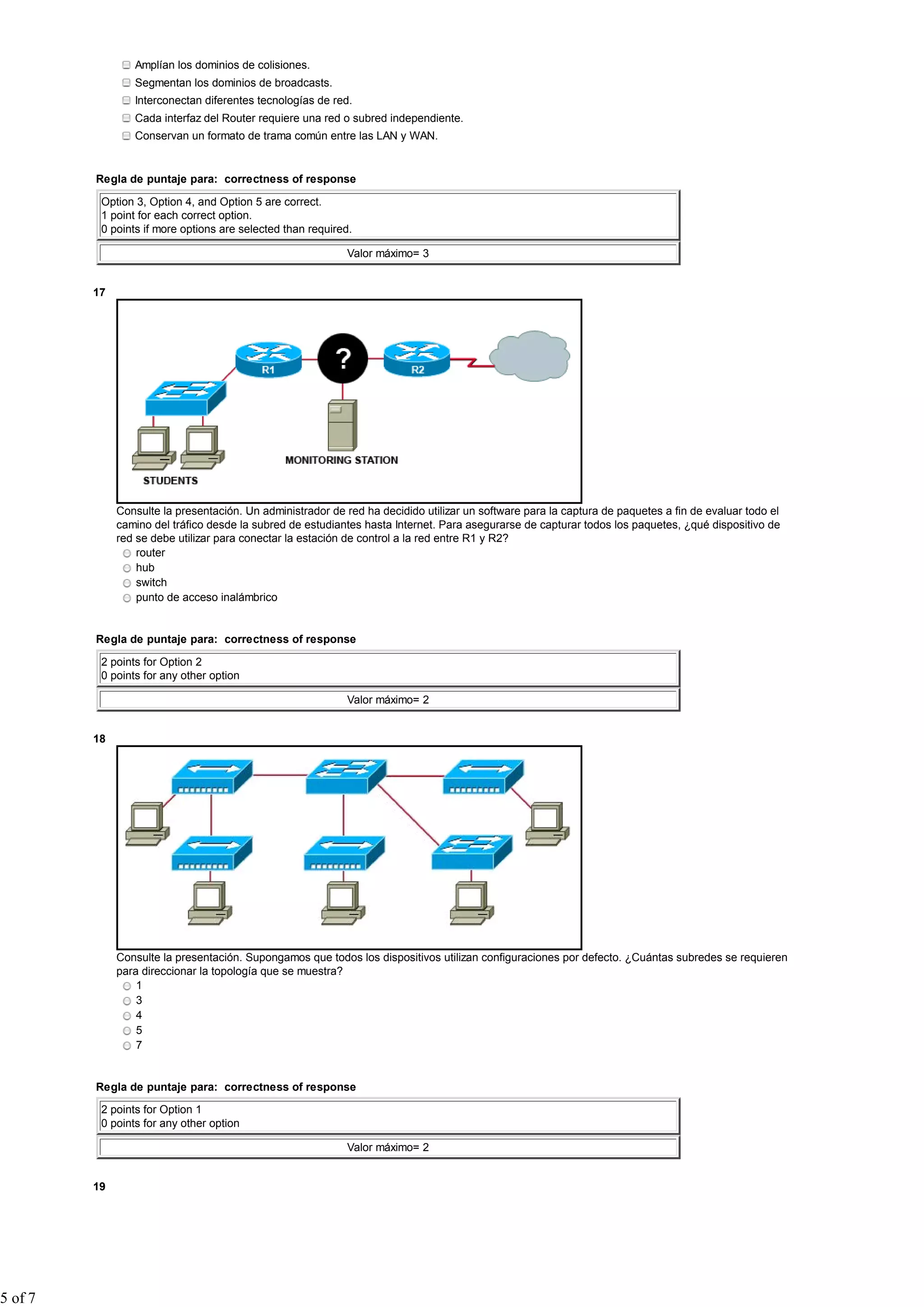 Amplían los dominios de colisiones.
Segmentan los dominios de broadcasts.
Interconectan diferentes tecnologías de red.
Cada interfaz del Router requiere una red o subred independiente.
Conservan un formato de trama común entre las LAN y WAN.
Regla de puntaje para: correctness of response
Option 3, Option 4, and Option 5 are correct.
1 point for each correct option.
0 points if more options are selected than required.
Valor máximo= 3
17
Consulte la presentación. Un administrador de red ha decidido utilizar un software para la captura de paquetes a fin de evaluar todo el
camino del tráfico desde la subred de estudiantes hasta Internet. Para asegurarse de capturar todos los paquetes, ¿qué dispositivo de
red se debe utilizar para conectar la estación de control a la red entre R1 y R2?
router
hub
switch
punto de acceso inalámbrico
Regla de puntaje para: correctness of response
2 points for Option 2
0 points for any other option
Valor máximo= 2
18
Consulte la presentación. Supongamos que todos los dispositivos utilizan configuraciones por defecto. ¿Cuántas subredes se requieren
para direccionar la topología que se muestra?
1
3
4
5
7
Regla de puntaje para: correctness of response
2 points for Option 1
0 points for any other option
Valor máximo= 2
19
5 of 7
 