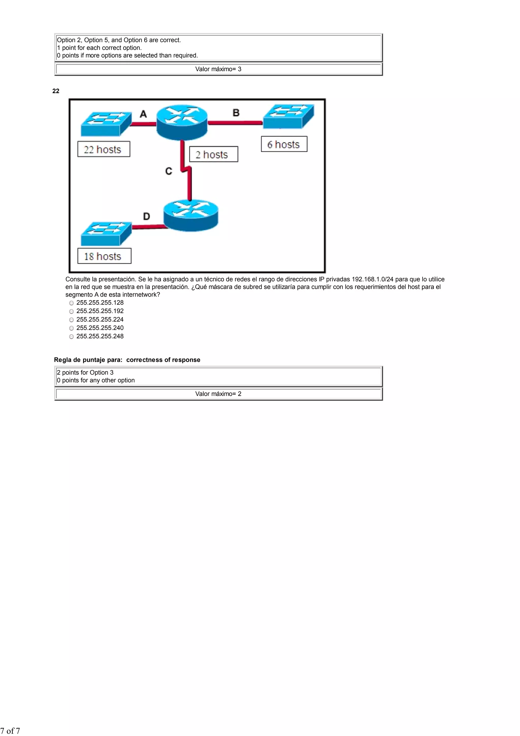 Option 2, Option 5, and Option 6 are correct.
1 point for each correct option.
0 points if more options are selected than required.
Valor máximo= 3
22
Consulte la presentación. Se le ha asignado a un técnico de redes el rango de direcciones IP privadas 192.168.1.0/24 para que lo utilice
en la red que se muestra en la presentación. ¿Qué máscara de subred se utilizaría para cumplir con los requerimientos del host para el
segmento A de esta internetwork?
255.255.255.128
255.255.255.192
255.255.255.224
255.255.255.240
255.255.255.248
Regla de puntaje para: correctness of response
2 points for Option 3
0 points for any other option
Valor máximo= 2
7 of 7
 