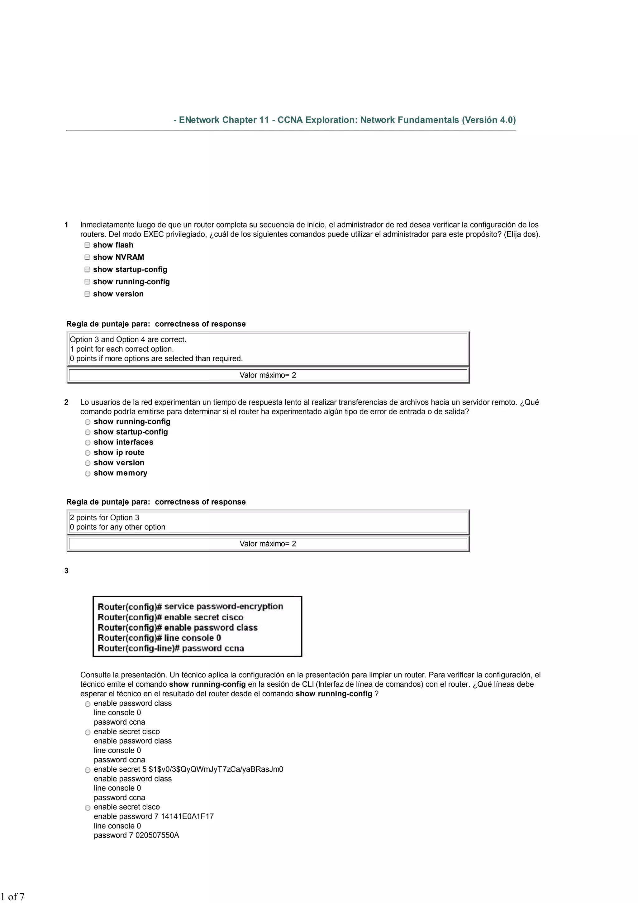 - ENetwork Chapter 11 - CCNA Exploration: Network Fundamentals (Versión 4.0)
1 Inmediatamente luego de que un router completa su secuencia de inicio, el administrador de red desea verificar la configuración de los
routers. Del modo EXEC privilegiado, ¿cuál de los siguientes comandos puede utilizar el administrador para este propósito? (Elija dos).
show flash
show NVRAM
show startup-config
show running-config
show version
Regla de puntaje para: correctness of response
Option 3 and Option 4 are correct.
1 point for each correct option.
0 points if more options are selected than required.
Valor máximo= 2
2 Lo usuarios de la red experimentan un tiempo de respuesta lento al realizar transferencias de archivos hacia un servidor remoto. ¿Qué
comando podría emitirse para determinar si el router ha experimentado algún tipo de error de entrada o de salida?
show running-config
show startup-config
show interfaces
show ip route
show version
show memory
Regla de puntaje para: correctness of response
2 points for Option 3
0 points for any other option
Valor máximo= 2
3
Consulte la presentación. Un técnico aplica la configuración en la presentación para limpiar un router. Para verificar la configuración, el
técnico emite el comando show running-config en la sesión de CLI (Interfaz de línea de comandos) con el router. ¿Qué líneas debe
esperar el técnico en el resultado del router desde el comando show running-config ?
enable password class
line console 0
password ccna
enable secret cisco
enable password class
line console 0
password ccna
enable secret 5 $1$v0/3$QyQWmJyT7zCa/yaBRasJm0
enable password class
line console 0
password ccna
enable secret cisco
enable password 7 14141E0A1F17
line console 0
password 7 020507550A
1 of 7
 
