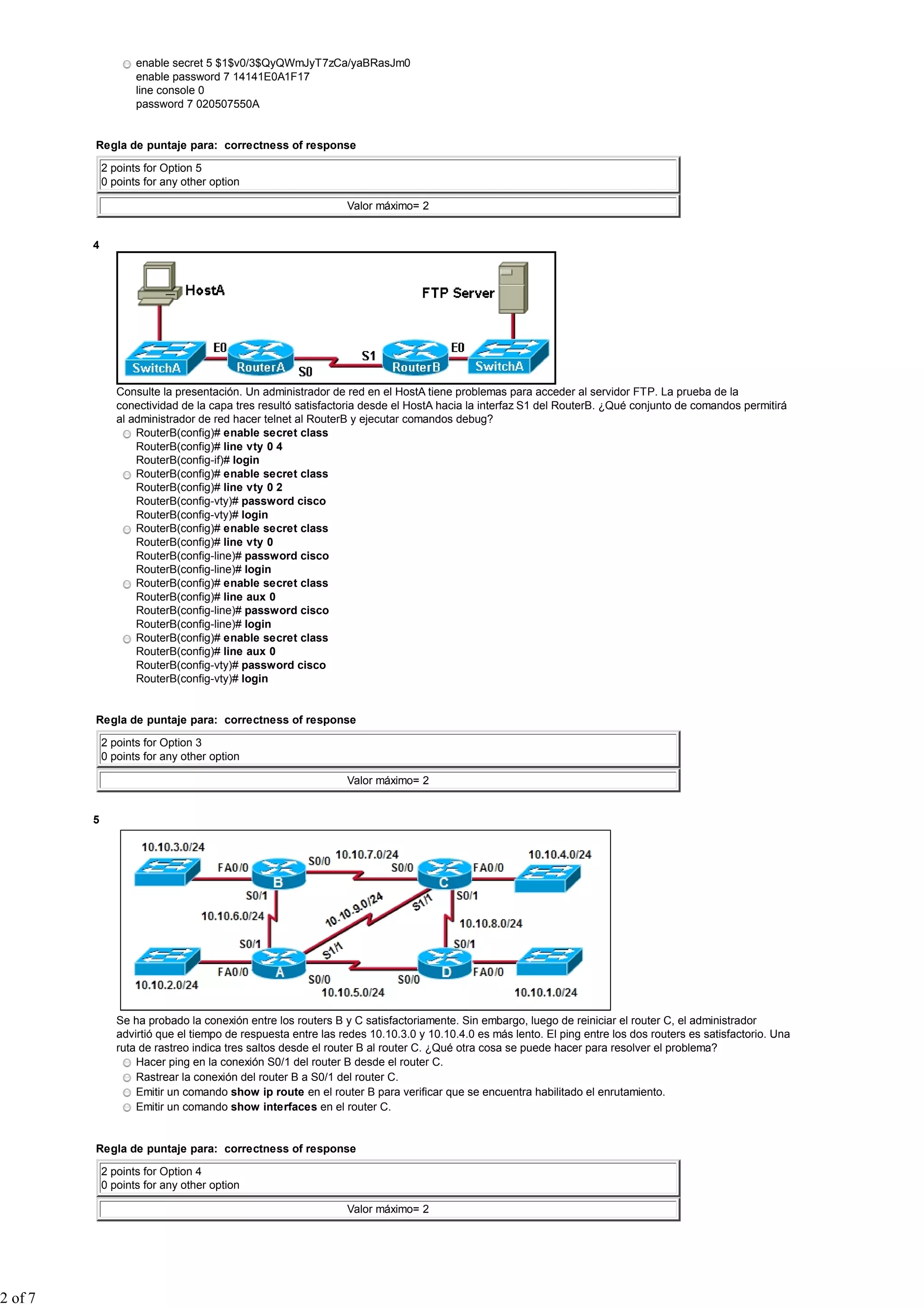 enable secret 5 $1$v0/3$QyQWmJyT7zCa/yaBRasJm0
enable password 7 14141E0A1F17
line console 0
password 7 020507550A
Regla de puntaje para: correctness of response
2 points for Option 5
0 points for any other option
Valor máximo= 2
4
Consulte la presentación. Un administrador de red en el HostA tiene problemas para acceder al servidor FTP. La prueba de la
conectividad de la capa tres resultó satisfactoria desde el HostA hacia la interfaz S1 del RouterB. ¿Qué conjunto de comandos permitirá
al administrador de red hacer telnet al RouterB y ejecutar comandos debug?
RouterB(config)# enable secret class
RouterB(config)# line vty 0 4
RouterB(config-if)# login
RouterB(config)# enable secret class
RouterB(config)# line vty 0 2
RouterB(config-vty)# password cisco
RouterB(config-vty)# login
RouterB(config)# enable secret class
RouterB(config)# line vty 0
RouterB(config-line)# password cisco
RouterB(config-line)# login
RouterB(config)# enable secret class
RouterB(config)# line aux 0
RouterB(config-line)# password cisco
RouterB(config-line)# login
RouterB(config)# enable secret class
RouterB(config)# line aux 0
RouterB(config-vty)# password cisco
RouterB(config-vty)# login
Regla de puntaje para: correctness of response
2 points for Option 3
0 points for any other option
Valor máximo= 2
5
Se ha probado la conexión entre los routers B y C satisfactoriamente. Sin embargo, luego de reiniciar el router C, el administrador
advirtió que el tiempo de respuesta entre las redes 10.10.3.0 y 10.10.4.0 es más lento. El ping entre los dos routers es satisfactorio. Una
ruta de rastreo indica tres saltos desde el router B al router C. ¿Qué otra cosa se puede hacer para resolver el problema?
Hacer ping en la conexión S0/1 del router B desde el router C.
Rastrear la conexión del router B a S0/1 del router C.
Emitir un comando show ip route en el router B para verificar que se encuentra habilitado el enrutamiento.
Emitir un comando show interfaces en el router C.
Regla de puntaje para: correctness of response
2 points for Option 4
0 points for any other option
Valor máximo= 2
2 of 7
 