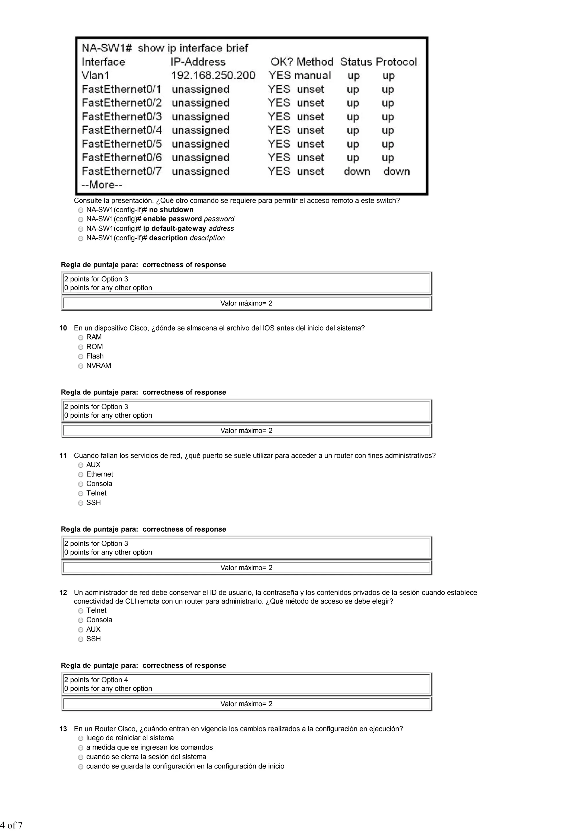 Consulte la presentación. ¿Qué otro comando se requiere para permitir el acceso remoto a este switch?
NA-SW1(config-if)# no shutdown
NA-SW1(config)# enable password password
NA-SW1(config)# ip default-gateway address
NA-SW1(config-if)# description description
Regla de puntaje para: correctness of response
2 points for Option 3
0 points for any other option
Valor máximo= 2
10 En un dispositivo Cisco, ¿dónde se almacena el archivo del IOS antes del inicio del sistema?
RAM
ROM
Flash
NVRAM
Regla de puntaje para: correctness of response
2 points for Option 3
0 points for any other option
Valor máximo= 2
11 Cuando fallan los servicios de red, ¿qué puerto se suele utilizar para acceder a un router con fines administrativos?
AUX
Ethernet
Consola
Telnet
SSH
Regla de puntaje para: correctness of response
2 points for Option 3
0 points for any other option
Valor máximo= 2
12 Un administrador de red debe conservar el ID de usuario, la contraseña y los contenidos privados de la sesión cuando establece
conectividad de CLI remota con un router para administrarlo. ¿Qué método de acceso se debe elegir?
Telnet
Consola
AUX
SSH
Regla de puntaje para: correctness of response
2 points for Option 4
0 points for any other option
Valor máximo= 2
13 En un Router Cisco, ¿cuándo entran en vigencia los cambios realizados a la configuración en ejecución?
luego de reiniciar el sistema
a medida que se ingresan los comandos
cuando se cierra la sesión del sistema
cuando se guarda la configuración en la configuración de inicio
4 of 7
 
