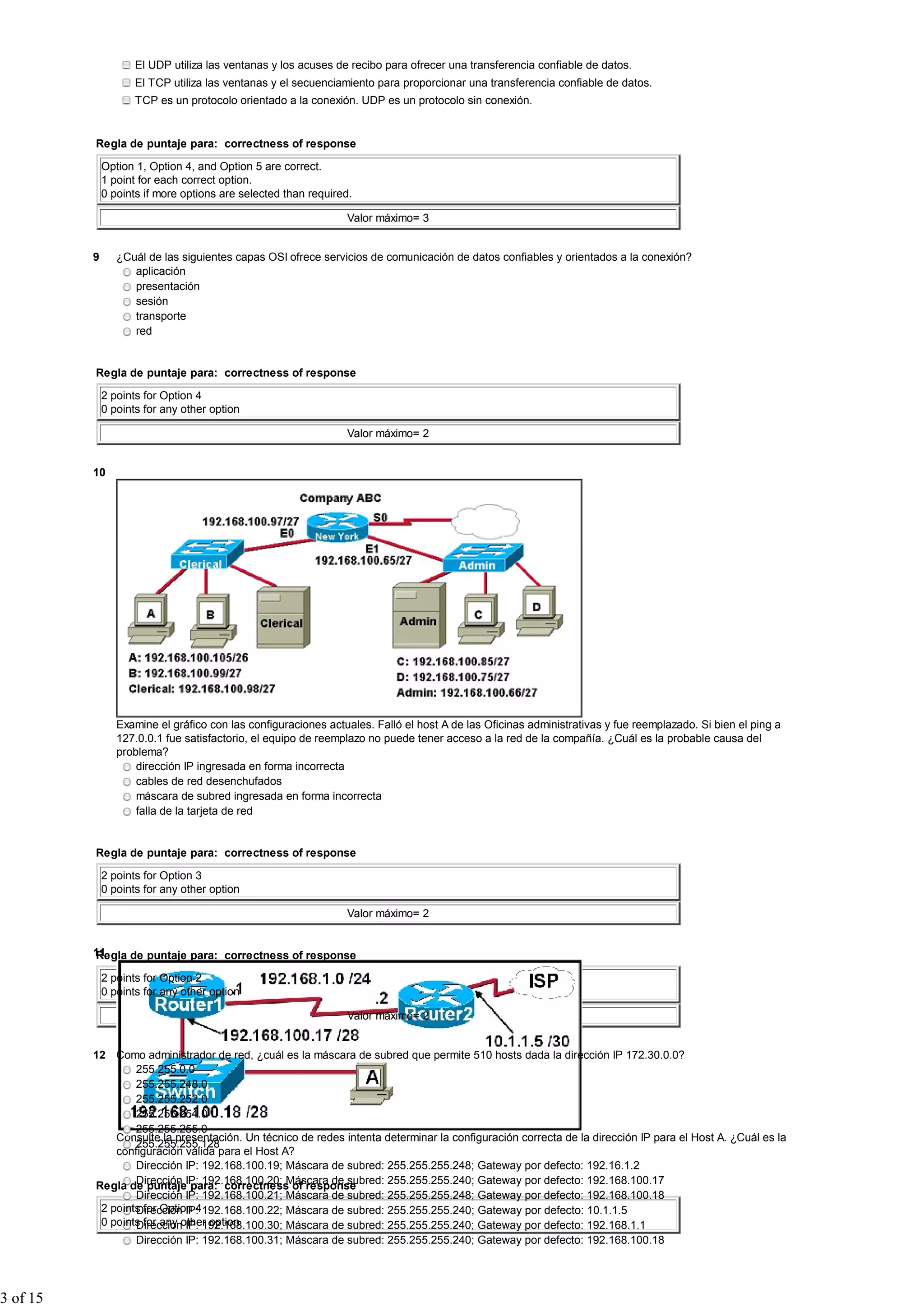 El UDP utiliza las ventanas y los acuses de recibo para ofrecer una transferencia confiable de datos.
El TCP utiliza las ventanas y el secuenciamiento para proporcionar una transferencia confiable de datos.
TCP es un protocolo orientado a la conexión. UDP es un protocolo sin conexión.
Regla de puntaje para: correctness of response
Option 1, Option 4, and Option 5 are correct.
1 point for each correct option.
0 points if more options are selected than required.
Valor máximo= 3
9 ¿Cuál de las siguientes capas OSI ofrece servicios de comunicación de datos confiables y orientados a la conexión?
aplicación
presentación
sesión
transporte
red
Regla de puntaje para: correctness of response
2 points for Option 4
0 points for any other option
Valor máximo= 2
10
Examine el gráfico con las configuraciones actuales. Falló el host A de las Oficinas administrativas y fue reemplazado. Si bien el ping a
127.0.0.1 fue satisfactorio, el equipo de reemplazo no puede tener acceso a la red de la compañía. ¿Cuál es la probable causa del
problema?
dirección IP ingresada en forma incorrecta
cables de red desenchufados
máscara de subred ingresada en forma incorrecta
falla de la tarjeta de red
Regla de puntaje para: correctness of response
2 points for Option 3
0 points for any other option
Valor máximo= 2
11
Consulte la presentación. Un técnico de redes intenta determinar la configuración correcta de la dirección IP para el Host A. ¿Cuál es la
configuración válida para el Host A?
Dirección IP: 192.168.100.19; Máscara de subred: 255.255.255.248; Gateway por defecto: 192.16.1.2
Dirección IP: 192.168.100.20; Máscara de subred: 255.255.255.240; Gateway por defecto: 192.168.100.17
Dirección IP: 192.168.100.21; Máscara de subred: 255.255.255.248; Gateway por defecto: 192.168.100.18
Dirección IP: 192.168.100.22; Máscara de subred: 255.255.255.240; Gateway por defecto: 10.1.1.5
Dirección IP: 192.168.100.30; Máscara de subred: 255.255.255.240; Gateway por defecto: 192.168.1.1
Dirección IP: 192.168.100.31; Máscara de subred: 255.255.255.240; Gateway por defecto: 192.168.100.18
Regla de puntaje para: correctness of response
2 points for Option 2
0 points for any other option
Valor máximo= 2
12 Como administrador de red, ¿cuál es la máscara de subred que permite 510 hosts dada la dirección IP 172.30.0.0?
255.255.0.0
255.255.248.0
255.255.252.0
255.255.254.0
255.255.255.0
255.255.255.128
Regla de puntaje para: correctness of response
2 points for Option 4
0 points for any other option
3 of 15
 