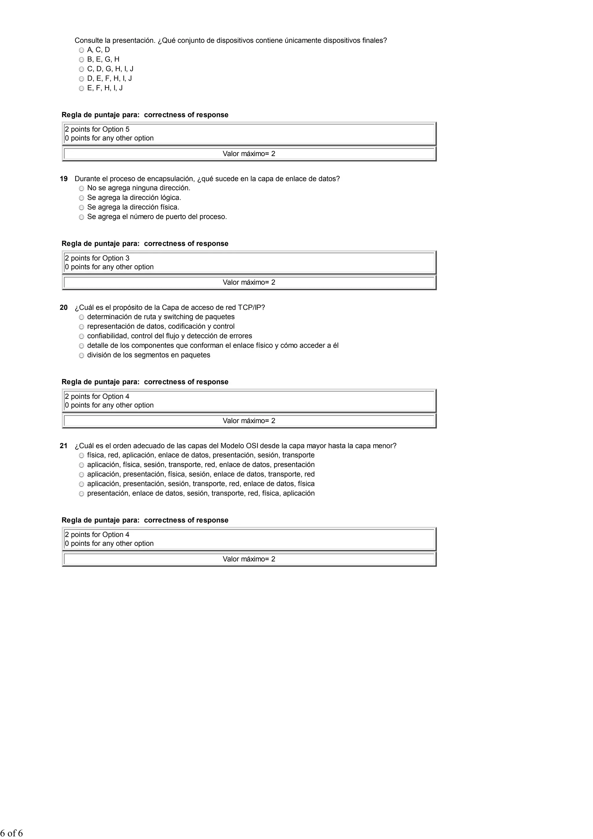Consulte la presentación. ¿Qué conjunto de dispositivos contiene únicamente dispositivos finales?
A, C, D
B, E, G, H
C, D, G, H, I, J
D, E, F, H, I, J
E, F, H, I, J
Regla de puntaje para: correctness of response
2 points for Option 5
0 points for any other option
Valor máximo= 2
19 Durante el proceso de encapsulación, ¿qué sucede en la capa de enlace de datos?
No se agrega ninguna dirección.
Se agrega la dirección lógica.
Se agrega la dirección física.
Se agrega el número de puerto del proceso.
Regla de puntaje para: correctness of response
2 points for Option 3
0 points for any other option
Valor máximo= 2
20 ¿Cuál es el propósito de la Capa de acceso de red TCP/IP?
determinación de ruta y switching de paquetes
representación de datos, codificación y control
confiabilidad, control del flujo y detección de errores
detalle de los componentes que conforman el enlace físico y cómo acceder a él
división de los segmentos en paquetes
Regla de puntaje para: correctness of response
2 points for Option 4
0 points for any other option
Valor máximo= 2
21 ¿Cuál es el orden adecuado de las capas del Modelo OSI desde la capa mayor hasta la capa menor?
física, red, aplicación, enlace de datos, presentación, sesión, transporte
aplicación, física, sesión, transporte, red, enlace de datos, presentación
aplicación, presentación, física, sesión, enlace de datos, transporte, red
aplicación, presentación, sesión, transporte, red, enlace de datos, física
presentación, enlace de datos, sesión, transporte, red, física, aplicación
Regla de puntaje para: correctness of response
2 points for Option 4
0 points for any other option
Valor máximo= 2
6 of 6
 
