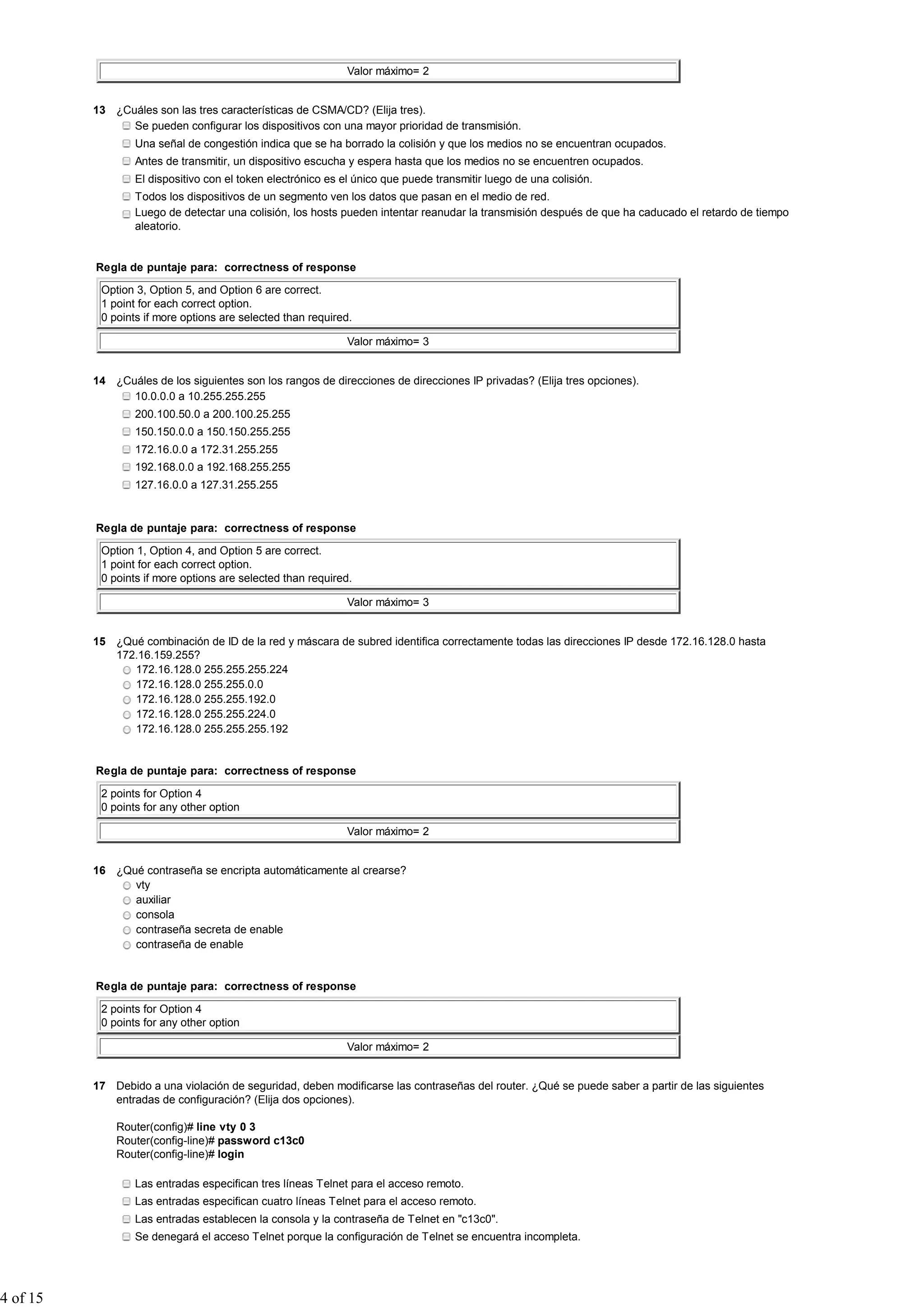 Valor máximo= 2
13 ¿Cuáles son las tres características de CSMA/CD? (Elija tres).
Se pueden configurar los dispositivos con una mayor prioridad de transmisión.
Una señal de congestión indica que se ha borrado la colisión y que los medios no se encuentran ocupados.
Antes de transmitir, un dispositivo escucha y espera hasta que los medios no se encuentren ocupados.
El dispositivo con el token electrónico es el único que puede transmitir luego de una colisión.
Todos los dispositivos de un segmento ven los datos que pasan en el medio de red.
Luego de detectar una colisión, los hosts pueden intentar reanudar la transmisión después de que ha caducado el retardo de tiempo
aleatorio.
Regla de puntaje para: correctness of response
Option 3, Option 5, and Option 6 are correct.
1 point for each correct option.
0 points if more options are selected than required.
Valor máximo= 3
14 ¿Cuáles de los siguientes son los rangos de direcciones de direcciones IP privadas? (Elija tres opciones).
10.0.0.0 a 10.255.255.255
200.100.50.0 a 200.100.25.255
150.150.0.0 a 150.150.255.255
172.16.0.0 a 172.31.255.255
192.168.0.0 a 192.168.255.255
127.16.0.0 a 127.31.255.255
Regla de puntaje para: correctness of response
Option 1, Option 4, and Option 5 are correct.
1 point for each correct option.
0 points if more options are selected than required.
Valor máximo= 3
15 ¿Qué combinación de ID de la red y máscara de subred identifica correctamente todas las direcciones IP desde 172.16.128.0 hasta
172.16.159.255?
172.16.128.0 255.255.255.224
172.16.128.0 255.255.0.0
172.16.128.0 255.255.192.0
172.16.128.0 255.255.224.0
172.16.128.0 255.255.255.192
Regla de puntaje para: correctness of response
2 points for Option 4
0 points for any other option
Valor máximo= 2
16 ¿Qué contraseña se encripta automáticamente al crearse?
vty
auxiliar
consola
contraseña secreta de enable
contraseña de enable
Regla de puntaje para: correctness of response
2 points for Option 4
0 points for any other option
Valor máximo= 2
17 Debido a una violación de seguridad, deben modificarse las contraseñas del router. ¿Qué se puede saber a partir de las siguientes
entradas de configuración? (Elija dos opciones).
Router(config)# line vty 0 3
Router(config-line)# password c13c0
Router(config-line)# login
Las entradas especifican tres líneas Telnet para el acceso remoto.
Las entradas especifican cuatro líneas Telnet para el acceso remoto.
Las entradas establecen la consola y la contraseña de Telnet en "c13c0".
Se denegará el acceso Telnet porque la configuración de Telnet se encuentra incompleta.
4 of 15
 