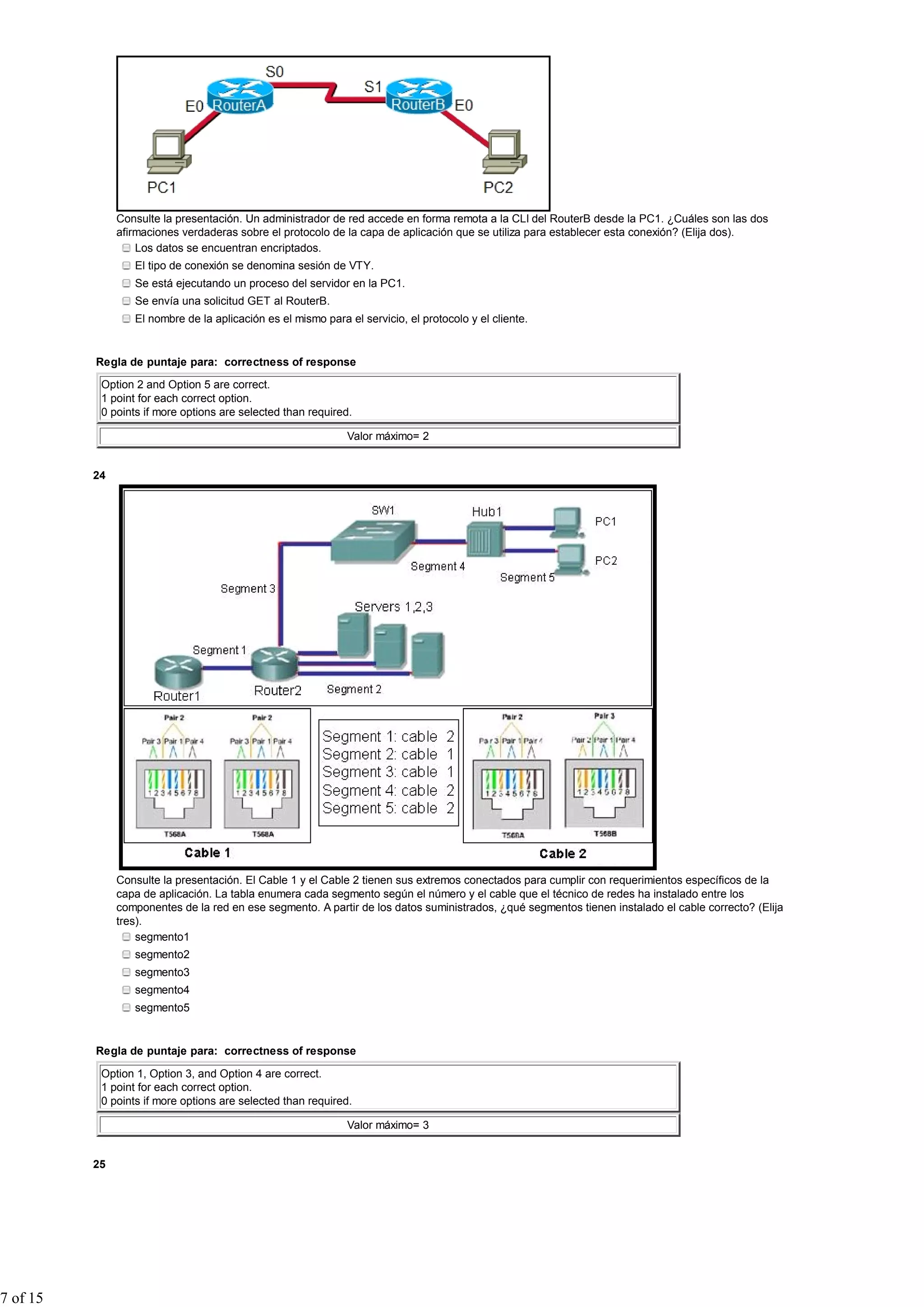 Consulte la presentación. Un administrador de red accede en forma remota a la CLI del RouterB desde la PC1. ¿Cuáles son las dos
afirmaciones verdaderas sobre el protocolo de la capa de aplicación que se utiliza para establecer esta conexión? (Elija dos).
Los datos se encuentran encriptados.
El tipo de conexión se denomina sesión de VTY.
Se está ejecutando un proceso del servidor en la PC1.
Se envía una solicitud GET al RouterB.
El nombre de la aplicación es el mismo para el servicio, el protocolo y el cliente.
Regla de puntaje para: correctness of response
Option 2 and Option 5 are correct.
1 point for each correct option.
0 points if more options are selected than required.
Valor máximo= 2
24
Consulte la presentación. El Cable 1 y el Cable 2 tienen sus extremos conectados para cumplir con requerimientos específicos de la
capa de aplicación. La tabla enumera cada segmento según el número y el cable que el técnico de redes ha instalado entre los
componentes de la red en ese segmento. A partir de los datos suministrados, ¿qué segmentos tienen instalado el cable correcto? (Elija
tres).
segmento1
segmento2
segmento3
segmento4
segmento5
Regla de puntaje para: correctness of response
Option 1, Option 3, and Option 4 are correct.
1 point for each correct option.
0 points if more options are selected than required.
Valor máximo= 3
25
7 of 15
 