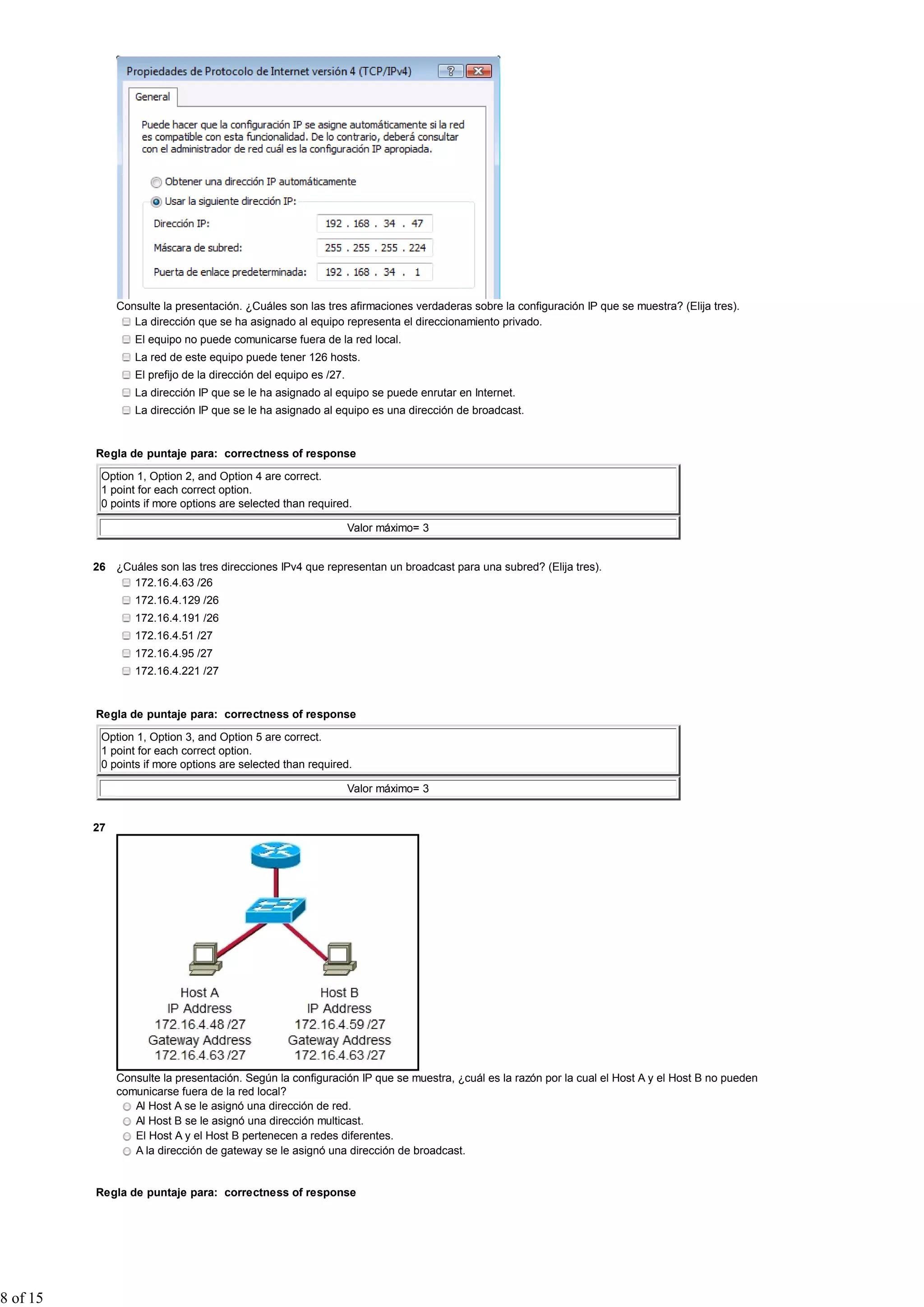 Consulte la presentación. ¿Cuáles son las tres afirmaciones verdaderas sobre la configuración IP que se muestra? (Elija tres).
La dirección que se ha asignado al equipo representa el direccionamiento privado.
El equipo no puede comunicarse fuera de la red local.
La red de este equipo puede tener 126 hosts.
El prefijo de la dirección del equipo es /27.
La dirección IP que se le ha asignado al equipo se puede enrutar en Internet.
La dirección IP que se le ha asignado al equipo es una dirección de broadcast.
Regla de puntaje para: correctness of response
Option 1, Option 2, and Option 4 are correct.
1 point for each correct option.
0 points if more options are selected than required.
Valor máximo= 3
26 ¿Cuáles son las tres direcciones IPv4 que representan un broadcast para una subred? (Elija tres).
172.16.4.63 /26
172.16.4.129 /26
172.16.4.191 /26
172.16.4.51 /27
172.16.4.95 /27
172.16.4.221 /27
Regla de puntaje para: correctness of response
Option 1, Option 3, and Option 5 are correct.
1 point for each correct option.
0 points if more options are selected than required.
Valor máximo= 3
27
Consulte la presentación. Según la configuración IP que se muestra, ¿cuál es la razón por la cual el Host A y el Host B no pueden
comunicarse fuera de la red local?
Al Host A se le asignó una dirección de red.
Al Host B se le asignó una dirección multicast.
El Host A y el Host B pertenecen a redes diferentes.
A la dirección de gateway se le asignó una dirección de broadcast.
Regla de puntaje para: correctness of response
8 of 15
 