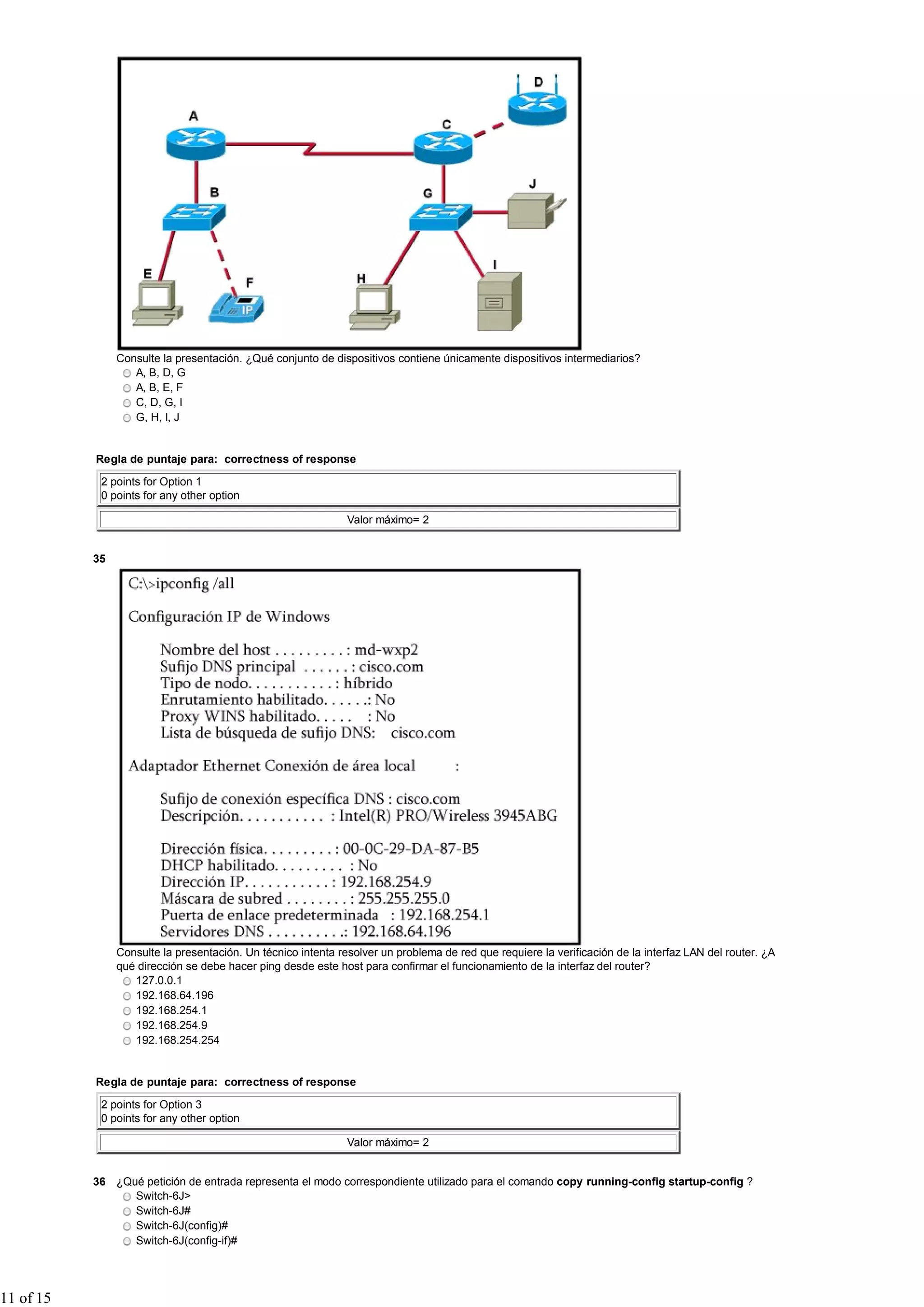 Consulte la presentación. ¿Qué conjunto de dispositivos contiene únicamente dispositivos intermediarios?
A, B, D, G
A, B, E, F
C, D, G, I
G, H, I, J
Regla de puntaje para: correctness of response
2 points for Option 1
0 points for any other option
Valor máximo= 2
35
Consulte la presentación. Un técnico intenta resolver un problema de red que requiere la verificación de la interfaz LAN del router. ¿A
qué dirección se debe hacer ping desde este host para confirmar el funcionamiento de la interfaz del router?
127.0.0.1
192.168.64.196
192.168.254.1
192.168.254.9
192.168.254.254
Regla de puntaje para: correctness of response
2 points for Option 3
0 points for any other option
Valor máximo= 2
36 ¿Qué petición de entrada representa el modo correspondiente utilizado para el comando copy running-config startup-config ?
Switch-6J>
Switch-6J#
Switch-6J(config)#
Switch-6J(config-if)#
11 of 15
 