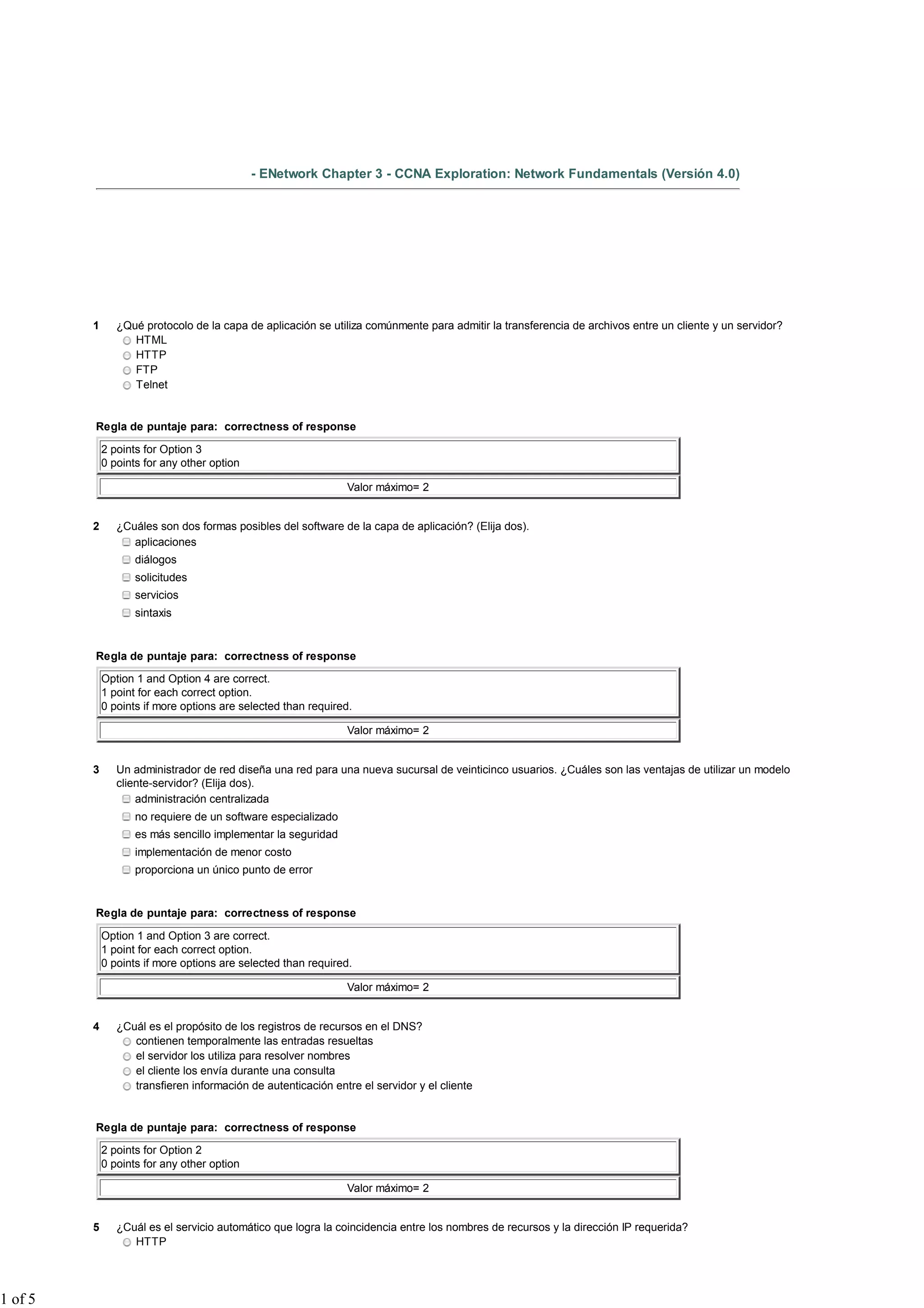 - ENetwork Chapter 3 - CCNA Exploration: Network Fundamentals (Versión 4.0)
1 ¿Qué protocolo de la capa de aplicación se utiliza comúnmente para admitir la transferencia de archivos entre un cliente y un servidor?
HTML
HTTP
FTP
Telnet
Regla de puntaje para: correctness of response
2 points for Option 3
0 points for any other option
Valor máximo= 2
2 ¿Cuáles son dos formas posibles del software de la capa de aplicación? (Elija dos).
aplicaciones
diálogos
solicitudes
servicios
sintaxis
Regla de puntaje para: correctness of response
Option 1 and Option 4 are correct.
1 point for each correct option.
0 points if more options are selected than required.
Valor máximo= 2
3 Un administrador de red diseña una red para una nueva sucursal de veinticinco usuarios. ¿Cuáles son las ventajas de utilizar un modelo
cliente-servidor? (Elija dos).
administración centralizada
no requiere de un software especializado
es más sencillo implementar la seguridad
implementación de menor costo
proporciona un único punto de error
Regla de puntaje para: correctness of response
Option 1 and Option 3 are correct.
1 point for each correct option.
0 points if more options are selected than required.
Valor máximo= 2
4 ¿Cuál es el propósito de los registros de recursos en el DNS?
contienen temporalmente las entradas resueltas
el servidor los utiliza para resolver nombres
el cliente los envía durante una consulta
transfieren información de autenticación entre el servidor y el cliente
Regla de puntaje para: correctness of response
2 points for Option 2
0 points for any other option
Valor máximo= 2
5 ¿Cuál es el servicio automático que logra la coincidencia entre los nombres de recursos y la dirección IP requerida?
HTTP
1 of 5
 
