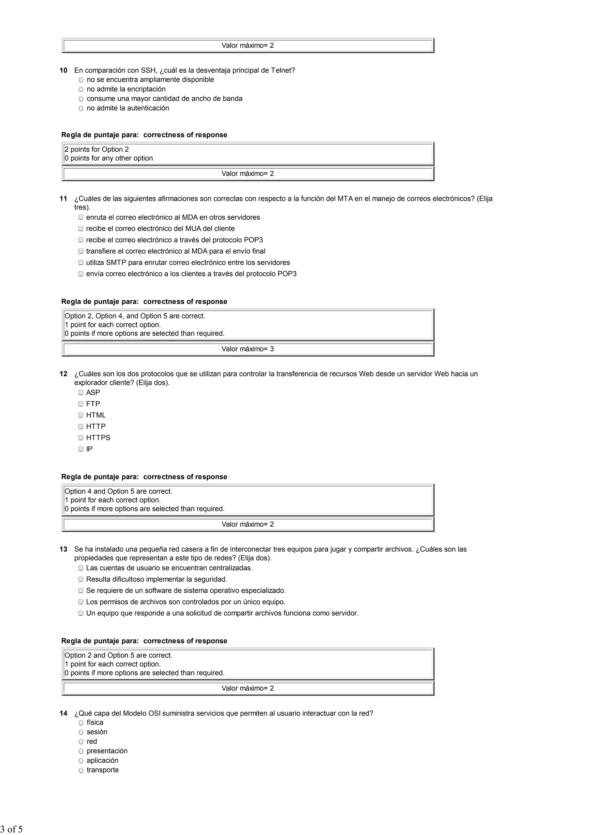 Valor máximo= 2
10 En comparación con SSH, ¿cuál es la desventaja principal de Telnet?
no se encuentra ampliamente disponible
no admite la encriptación
consume una mayor cantidad de ancho de banda
no admite la autenticación
Regla de puntaje para: correctness of response
2 points for Option 2
0 points for any other option
Valor máximo= 2
11 ¿Cuáles de las siguientes afirmaciones son correctas con respecto a la función del MTA en el manejo de correos electrónicos? (Elija
tres).
enruta el correo electrónico al MDA en otros servidores
recibe el correo electrónico del MUA del cliente
recibe el correo electrónico a través del protocolo POP3
transfiere el correo electrónico al MDA para el envío final
utiliza SMTP para enrutar correo electrónico entre los servidores
envía correo electrónico a los clientes a través del protocolo POP3
Regla de puntaje para: correctness of response
Option 2, Option 4, and Option 5 are correct.
1 point for each correct option.
0 points if more options are selected than required.
Valor máximo= 3
12 ¿Cuáles son los dos protocolos que se utilizan para controlar la transferencia de recursos Web desde un servidor Web hacia un
explorador cliente? (Elija dos).
ASP
FTP
HTML
HTTP
HTTPS
IP
Regla de puntaje para: correctness of response
Option 4 and Option 5 are correct.
1 point for each correct option.
0 points if more options are selected than required.
Valor máximo= 2
13 Se ha instalado una pequeña red casera a fin de interconectar tres equipos para jugar y compartir archivos. ¿Cuáles son las
propiedades que representan a este tipo de redes? (Elija dos).
Las cuentas de usuario se encuentran centralizadas.
Resulta dificultoso implementar la seguridad.
Se requiere de un software de sistema operativo especializado.
Los permisos de archivos son controlados por un único equipo.
Un equipo que responde a una solicitud de compartir archivos funciona como servidor.
Regla de puntaje para: correctness of response
Option 2 and Option 5 are correct.
1 point for each correct option.
0 points if more options are selected than required.
Valor máximo= 2
14 ¿Qué capa del Modelo OSI suministra servicios que permiten al usuario interactuar con la red?
física
sesión
red
presentación
aplicación
transporte
3 of 5
 