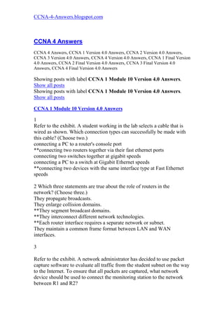 CCNA-4-Answers.blogspot.com



CCNA 4 Answers
CCNA 4 Answers, CCNA 1 Version 4.0 Answers, CCNA 2 Version 4.0 Answers,
CCNA 3 Version 4.0 Answers, CCNA 4 Version 4.0 Answers, CCNA 1 Final Version
4.0 Answers, CCNA 2 Final Version 4.0 Answers, CCNA 3 Final Version 4.0
Answers, CCNA 4 Final Version 4.0 Answers

Showing posts with label CCNA 1 Module 10 Version 4.0 Answers.
Show all posts
Showing posts with label CCNA 1 Module 10 Version 4.0 Answers.
Show all posts

CCNA 1 Module 10 Version 4.0 Answers

1
Refer to the exhibit. A student working in the lab selects a cable that is
wired as shown. Which connection types can successfully be made with
this cable? (Choose two.)
connecting a PC to a router's console port
**connecting two routers together via their fast ethernet ports
connecting two switches together at gigabit speeds
connecting a PC to a switch at Gigabit Ethernet speeds
**connecting two devices with the same interface type at Fast Ethernet
speeds

2 Which three statements are true about the role of routers in the
network? (Choose three.)
They propagate broadcasts.
They enlarge collision domains.
**They segment broadcast domains.
**They interconnect different network technologies.
**Each router interface requires a separate network or subnet.
They maintain a common frame format between LAN and WAN
interfaces.

3

Refer to the exhibit. A network administrator has decided to use packet
capture software to evaluate all traffic from the student subnet on the way
to the Internet. To ensure that all packets are captured, what network
device should be used to connect the monitoring station to the network
between R1 and R2?
 